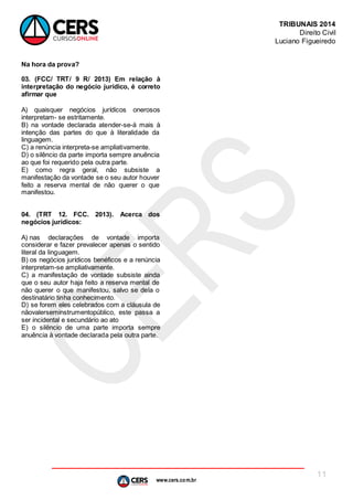 www.cers.com.br
TRIBUNAIS 2014
Direito Civil
Luciano Figueiredo
11
Na hora da prova?
03. (FCC/ TRT/ 9 R/ 2013) Em relação à
interpretação do negócio jurídico, é correto
afirmar que
A) quaisquer negócios jurídicos onerosos
interpretam- se estritamente.
B) na vontade declarada atender-se-á mais à
intenção das partes do que à literalidade da
linguagem.
C) a renúncia interpreta-se ampliativamente.
D) o silêncio da parte importa sempre anuência
ao que foi requerido pela outra parte.
E) como regra geral, não subsiste a
manifestação da vontade se o seu autor houver
feito a reserva mental de não querer o que
manifestou.
04. (TRT 12. FCC. 2013). Acerca dos
negócios jurídicos:
A) nas declarações de vontade importa
considerar e fazer prevalecer apenas o sentido
literal da linguagem.
B) os negócios jurídicos benéficos e a renúncia
interpretam-se ampliativamente.
C) a manifestação de vontade subsiste ainda
que o seu autor haja feito a reserva mental de
não querer o que manifestou, salvo se dela o
destinatário tinha conhecimento.
D) se forem eles celebrados com a cláusula de
nãovalerseminstrumentopúblico, este passa a
ser incidental e secundário ao ato
E) o silêncio de uma parte importa sempre
anuência à vontade declarada pela outra parte.
 