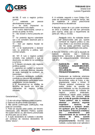 www.cers.com.br
TRIBUNAIS 2014
Direito Civil
Luciano Figueiredo
2
Art.166. É nulo o negócio jurídico
quando:
I - celebrado por pessoa
absolutamente incapaz;
II - for ilícito, impossível ou
indeterminável o seu objeto;
III - o motivo determinante, comum a
ambas as partes, for ilícito;
IV - não revestir a forma prescrita em
lei;
V - for preterida alguma solenidade
que a lei considere essencial para a
sua validade;
VI - tiver por objetivo fraudar lei
imperativa;
VII - a lei taxativamente o declarar
nulo, ou proibir-lhe a prática, sem
cominar sanção.
Art. 167. É nulo o negócio jurídico
simulado, mas subsistirá o que se
dissimulou, se válido for na substância
e na forma.
§ 1º Haverá simulação nos negócios
jurídicos quando:
I – aparentar em conferir ou transmitir
direitos a pessoas diversas daquelas
às quais realmente se conferem, ou
transmitem;
II – contiverem declaração, confissão,
condição ou cláusula não verdadeira;
III – os instrumentos particulares forem
antedatados, ou pós-datados.
§ 2º Ressalvam-se os direitos de
terceiros de boa-fé em face dos
contraentes do negócio jurídico
simulado
Características:
1. O ato nulo atinge interesse público superior;
2. Opera-se de pleno Direito (ope legis);
3. Não admite confirmação (ratificação), mas
pode ser convertido;
4. Pode ser arguida pelas partes, por terceiro
interessado, pelo Ministério Público, quando
lhe couber intervir, ou, até mesmo, pronunciada
de ofício pelo Juiz ex ofício;
5. A ação declaratória de nulidade é decidida
por sentença de natureza declaratória de
efeitos “extunc”;
6. A nulidade, segundo o novo Código Civil,
pode ser reconhecida a qualquer tempo, não
se sujeitando a prazo prescricional
(imprescritível) ou decadencial.
# Atenção: apesar de o juiz poder reconhecer
ex ofício a nulidade, ele não tem permissão
para supri-la, ainda que a requerimento da
parte (art. 168 p.u, CC/02).
Parágrafo único. As nulidades devem
ser pronunciadas pelo juiz, quando
conhecer do negócio jurídico ou dos
seus efeitos e as encontrar provadas,
não lhe sendo permitido supri-las,
ainda que a requerimento das partes.
# Atenção: Entende o STJ que a arguição de
nulidade absoluta nas instâncias
extraordinárias demanda a observância do
requisito do prequestionamento. Informativo
329, STJ:
ALIENAÇÃO. BEM IMÓVEL.
CLÁUSULA. INALIENABILIDADE.
NULIDADE ABSOLUTA.
DECLARAÇÃO. OFÍCIO.
PREQUESTIONAMENTO.
Destacaram as instâncias anteriores
que os gravames em questão incidem,
tão-somente, sobre os frutos, e não,
propriamente, sobre o imóvel. O
Tribunal estadual manteve-se nos
exatos limites da questão da
prescritibilidade, ou não, da pretensão
de reconhecimento da nulidade do
negócio jurídico entabulado,
mantendo-se silente sobre qualquer
outra matéria. Não obstante, ainda
que se trate de questão chamada de
"ordem pública", isto é, nulidade
absoluta – passível, segundo
respeitável doutrina, de
conhecimento a qualquer tempo,
em qualquer grau de jurisdição –,
este Superior Tribunal já cristalizou
seu entendimento pela
impossibilidade de se conhecer da
matéria de ofício, quando
inexistente o necessário
prequestionamento. Ocorrida essa
nulidade, a prescrição a ser aplicada é
 