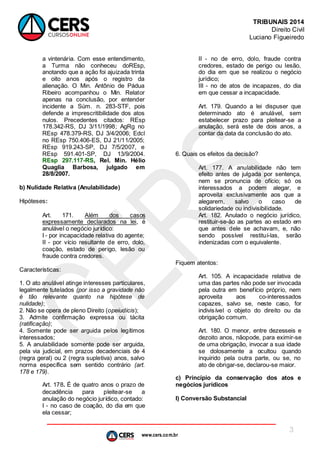 www.cers.com.br
TRIBUNAIS 2014
Direito Civil
Luciano Figueiredo
3
a vintenária. Com esse entendimento,
a Turma não conheceu doREsp,
anotando que a ação foi ajuizada trinta
e oito anos após o registro da
alienação. O Min. Antônio de Pádua
Ribeiro acompanhou o Min. Relator
apenas na conclusão, por entender
incidente a Súm. n. 283-STF, pois
defende a imprescritibilidade dos atos
nulos. Precedentes citados: REsp
178.342-RS, DJ 3/11/1998; AgRg no
REsp 478.379-RS, DJ 3/4/2006; Edcl
no REsp 750.406-ES, DJ 21/11/2005;
REsp 919.243-SP, DJ 7/5/2007, e
REsp 591.401-SP, DJ 13/9/2004.
REsp 297.117-RS, Rel. Min. Hélio
Quaglia Barbosa, julgado em
28/8/2007.
b) Nulidade Relativa (Anulabilidade)
Hipóteses:
Art. 171. Além dos casos
expressamente declarados na lei, é
anulável o negócio jurídico:
I - por incapacidade relativa do agente;
II - por vício resultante de erro, dolo,
coação, estado de perigo, lesão ou
fraude contra credores.
Características:
1. O ato anulável atinge interesses particulares,
legalmente tutelados (por isso a gravidade não
é tão relevante quanto na hipótese de
nulidade);
2. Não se opera de pleno Direito (opeiudicis);
3. Admite confirmação expressa ou tácita
(ratificação);
4. Somente pode ser arguida pelos legítimos
interessados;
5. A anulabilidade somente pode ser arguida,
pela via judicial, em prazos decadenciais de 4
(regra geral) ou 2 (regra supletiva) anos, salvo
norma específica sem sentido contrário (art.
178 e 179).
Art. 178. É de quatro anos o prazo de
decadência para pleitear-se a
anulação do negócio jurídico, contado:
I - no caso de coação, do dia em que
ela cessar;
II - no de erro, dolo, fraude contra
credores, estado de perigo ou lesão,
do dia em que se realizou o negócio
jurídico;
III - no de atos de incapazes, do dia
em que cessar a incapacidade.
Art. 179. Quando a lei dispuser que
determinado ato é anulável, sem
estabelecer prazo para pleitear-se a
anulação, será este de dois anos, a
contar da data da conclusão do ato.
6. Quais os efeitos da decisão?
Art. 177. A anulabilidade não tem
efeito antes de julgada por sentença,
nem se pronuncia de ofício; só os
interessados a podem alegar, e
aproveita exclusivamente aos que a
alegarem, salvo o caso de
solidariedade ou indivisibilidade.
Art. 182. Anulado o negócio jurídico,
restituir-se-ão as partes ao estado em
que antes dele se achavam, e, não
sendo possível restituí-las, serão
indenizadas com o equivalente.
Fiquem atentos:
Art. 105. A incapacidade relativa de
uma das partes não pode ser invocada
pela outra em benefício próprio, nem
aproveita aos co-interessados
capazes, salvo se, neste caso, for
indivisível o objeto do direito ou da
obrigação comum.
Art. 180. O menor, entre dezesseis e
dezoito anos, nãopode, para eximir-se
de uma obrigação, invocar a sua idade
se dolosamente a ocultou quando
inquirido pela outra parte, ou se, no
ato de obrigar-se, declarou-se maior.
c) Princípio da conservação dos atos e
negócios jurídicos
I) Conversão Substancial
 