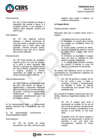 www.cers.com.br
TRIBUNAIS 2014
Direito Civil
Luciano Figueiredo
8
Dolo acessório:
Art. 146. O dolo acidental só obriga à
satisfação das perdas e danos, e é
acidental quando, a seu despeito, o
negócio seria realizado, embora por
outro modo.
Dolo negativo:
Art. 147. Nos negócios jurídicos
bilaterais, o silêncio intencional de
uma das partes a respeito de fato ou
qualidade que a outra parte haja
ignorado, constitui omissão dolosa,
provando-se que sem ela o negócio
não se teria celebrado.
Dolo de terceiro:
Art. 148. Pode também ser anulado o
negócio jurídico por dolo de terceiro,
se a parte a quem aproveite dele
tivesse ou devesse ter conhecimento;
em caso contrário, ainda que subsista
o negócio jurídico, o terceiro
responderá por todas as perdas e
danos da parte a quem ludibriou.
Dolo de Representante:
Art. 149. O dolo do representante legal
de uma das partes só obriga o
representado a responder civilmente
até a importância do proveito que teve;
se, porém, o dolo for do representante
convencional, o representado
responderá solidariamente com ele
por perdas e danos.
a) Se representação legal – o representado
apenas responde até a importância que tiver
proveito
b) Se representação convencional –
responsabilidade solidária
Dolo recíproco:
Art. 150. Se ambas as partes
procederem com dolo, nenhuma pode
alegá-lo para anular o negócio, ou
reclamar indenização.
c) Coação Moral:
Coação absoluta x relativa
Requisitos para que a coação possa viciar o
negócio:
I. A coação deve ser a causa do ato;
II. Gravidade: A coação deve imputar
ao coagido um verdadeiro temor de
dano sério;
III. Injusta (ilícita, contrária ao direito,
abusiva); ameaça do exercício normal
do direito não é coação, idem temor
reverencial.
IV. Iminência ou Atualidade: A coação
deve ser atual ou iminente (é para
afastar a coação impossível);
V. A coação deve constituir ameaça
de prejuízo à pessoa ou bens da
vítima, ou à pessoas da sua família.
Na análise dos requisitos acima se leva em
consideração as circunstâncias subjetivas da
vítima. Art. 152 do CC:
Art. 152. No apreciar a coação, ter-se-
ão em conta o sexo, a idade, a
condição, a saúde, o temperamento
do paciente e todas as demais
circunstâncias que possam influir na
gravidade dela.
Se a coação for dirigida a pessoa que não é da
família, caberá ao magistrado analisar. Art. 151
do CC:
Art. 151. A coação, para viciar a
declaração da vontade, há de ser tal
que incuta ao paciente fundado temor
de dano iminente e considerável à sua
pessoa, à sua família, ou aos seus
bens.
Parágrafo único. Se disser respeito a
pessoa não pertencente à família do
paciente, o juiz, com base nas
circunstâncias, decidirá se houve
coação.
 