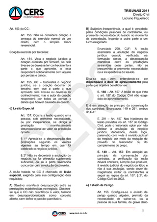 www.cers.com.br
TRIBUNAIS 2014
Direito Civil
Luciano Figueiredo
9
Art. 153 do CC:
Art. 153. Não se considera coação a
ameaça do exercício normal de um
direito, nem o simples temor
reverencial.
Coação exercida por terceiros:
Art. 154. Vicia o negócio jurídico a
coação exercida por terceiro, se dela
tivesse ou devesse ter conhecimento a
parte a que aproveite, e esta
responderá solidariamente com aquele
por perdas e danos.
Art. 155, CC – Subsistirá o negócio
jurídico, se a coação decorrer de
terceiro, sem que a parte a que
aproveite dela tivesse ou devesse ter
conhecimento; mas o autor da coação
responderá por todas as perdas e
danos que houver causado ao coacto.
d) Lesão Especial
Art. 157. Ocorre a lesão quando uma
pessoa, sob premente necessidade,
ou por inexperiência, se obriga a
prestação manifestamente
desproporcional ao valor da prestação
oposta.
§ 1º Aprecia-se a desproporção das
prestações segundo os valores
vigentes ao tempo em que foi
celebrado o negócio jurídico.
§ 2º Não se decretará a anulação do
negócio, se for oferecido suplemento
suficiente, ou se a parte favorecida
concordar com a redução do proveito.
A lesão tratada no CC é chamada de lesão
especial, exigindo para sua configuração dois
requisitos:
A) Objetivo: manifesta desproporção entre as
prestações estabelecidas no negócio. Observa-
se que o CC não quantificou o valor, falando
em desproporcionalidade como conceito
aberto, sem definir o padrão quantitativo.
B) Subjetivo:Inexperiência, a qual é percebida
pelas condições pessoais do contratante, ou
premente necessidade do lesado no momento
da contratação, levando a outra parte a um
lucro exagerado.
Enunciado 290, CJF: A lesão
acarretará a anulação do negócio
jurídico quando verificada, na
formação destes, a desproporção
manifesta entre as prestações
assumidas pelas partes, não se
presumindo a premente necessidade
ou a inexperiência do lesado.
Diga-se que vem entendendo-se ser
dispensável o dolo de aproveitamento pela
parte que objetiva beneficiar-se:
E. 150 – Art. 157: A lesão de que trata
o art. 157 do Código Civil não exige
dolo de aproveitamento.
E é em atenção ao princípio da conservação
dos contratos: Enunciados 149 e 291, ambos
do CJF:
E. 291 – Art. 157. Nas hipóteses de
lesão previstas no art. 157 do Código
Civil, pode o lesionado optar por não
pleitear a anulação do negócio
jurídico, deduzindo, desde logo,
pretensão com vista à revisão judicial
do negócio por meio da redução do
proveito do lesionador ou do
complemento do preço.
E. 149 – Art. 157: Em atenção ao
princípio da conservação dos
contratos, a verificação da lesão
deverá conduzir, sempre que possível,
à revisão judicial do negócio jurídico e
não à sua anulação, sendo dever do
magistrado incitar os contratantes a
seguir as regras do art. 157, § 2º, do
Código Civil de 2002.
e) Estado de Perigo
Art. 156. Configura-se o estado de
perigo quando alguém, premido da
necessidade de salvar-se, ou a
pessoa de sua família, de grave dano
 