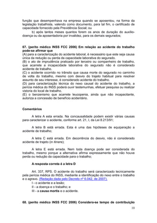10
função que desempenhava na empresa quando se aposentou, na forma da
legislação trabalhista, valendo como documento, para tal fim, o certificado de
capacidade fornecido pela Previdência Social; ou
b) após tantos meses quantos forem os anos de duração do auxílio-
doença ou da aposentadoria por invalidez, para os demais segurados;
67. (perito médico INSS FCC 2006) Em relação ao acidente do trabalho
pode-se afirmar que
(A) para a caracterização do acidente laboral, é necessário que este seja causa
única da redução ou perda da capacidade laborativa do segurado.
(B) o ato de imprudência praticado por terceiro ou companheiro de trabalho,
que acarrete a incapacidade laborativa do segurado não é considerado
acidente de trabalho.
(C) o acidente ocorrido no trânsito que causa morte do segurado no caminho
de volta do trabalho, mesmo com desvio do trajeto habitual para resolver
assunto de seu interesse, é considerado acidente do trabalho.
(D) para caracterização técnica do nexo causal do acidente do trabalho, a
perícia médica do INSS poderá ouvir testemunhas, efetuar pesquisa ou realizar
vistoria do local de trabalho.
(E) o benzenismo que acarrete leucopenia, ainda que não incapacitante,
autoriza a concessão de benefício acidentário.
Comentários
A letra A esta errada. Na concausalidade podem existir várias causas
para caracterizar o acidente, conforme art. 21, I, da Lei 8.213/91;
A letra B está errada. Esta é uma das hipóteses de equiparação a
acidente de trabalho;
A letra C está errada. Em decorrência do desvio, não é considerado
acidente de trajeto (in itinere);
A letra E está errada. Nem toda doença pode ser considerada do
trabalho, mesmo porque a alternativa afirma expressamente que não houve
perda ou redução da capacidade para o trabalho;
A resposta correta é a letra D
Art. 337, RPS. O acidente do trabalho será caracterizado tecnicamente
pela perícia médica do INSS, mediante a identificação do nexo entre o trabalho
e o agravo. (Redação dada pelo Decreto nº 6.042, de 2007).
I - o acidente e a lesão;
II - a doença e o trabalho; e
III - a causa mortis e o acidente.
68. (perito médico INSS FCC 2006) Considera-se tempo de contribuição
 