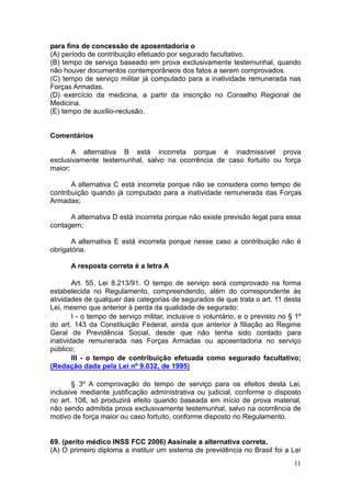 11
para fins de concessão de aposentadoria o
(A) período de contribuição efetuado por segurado facultativo.
(B) tempo de serviço baseado em prova exclusivamente testemunhal, quando
não houver documentos contemporâneos dos fatos a serem comprovados.
(C) tempo de serviço militar já computado para a inatividade remunerada nas
Forças Armadas.
(D) exercício da medicina, a partir da inscrição no Conselho Regional de
Medicina.
(E) tempo de auxílio-reclusão.
Comentários
A alternativa B está incorreta porque é inadmissível prova
exclusivamente testemunhal, salvo na ocorrência de caso fortuito ou força
maior;
A alternativa C está incorreta porque não se considera como tempo de
contribuição quando já computado para a inatividade remunerada das Forças
Armadas;
A alternativa D está incorreta porque não existe previsão legal para essa
contagem;
A alternativa E está incorreta porque nesse caso a contribuição não é
obrigatória.
A resposta correta é a letra A
Art. 55, Lei 8.213/91. O tempo de serviço será comprovado na forma
estabelecida no Regulamento, compreendendo, além do correspondente às
atividades de qualquer das categorias de segurados de que trata o art. 11 desta
Lei, mesmo que anterior à perda da qualidade de segurado:
I - o tempo de serviço militar, inclusive o voluntário, e o previsto no § 1º
do art. 143 da Constituição Federal, ainda que anterior à filiação ao Regime
Geral de Previdência Social, desde que não tenha sido contado para
inatividade remunerada nas Forças Armadas ou aposentadoria no serviço
público;
III - o tempo de contribuição efetuada como segurado facultativo;
(Redação dada pela Lei nº 9.032, de 1995)
§ 3º A comprovação do tempo de serviço para os efeitos desta Lei,
inclusive mediante justificação administrativa ou judicial, conforme o disposto
no art. 108, só produzirá efeito quando baseada em início de prova material,
não sendo admitida prova exclusivamente testemunhal, salvo na ocorrência de
motivo de força maior ou caso fortuito, conforme disposto no Regulamento.
69. (perito médico INSS FCC 2006) Assinale a alternativa correta.
(A) O primeiro diploma a instituir um sistema de previdência no Brasil foi a Lei
 