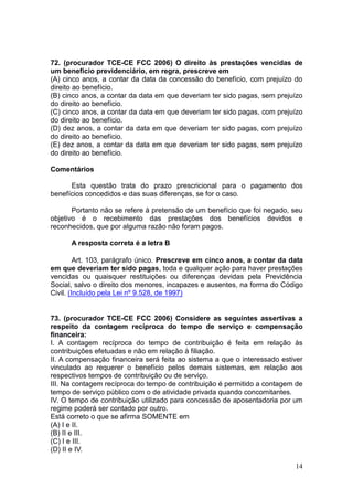 14
72. (procurador TCE-CE FCC 2006) O direito às prestações vencidas de
um benefício previdenciário, em regra, prescreve em
(A) cinco anos, a contar da data da concessão do benefício, com prejuízo do
direito ao benefício.
(B) cinco anos, a contar da data em que deveriam ter sido pagas, sem prejuízo
do direito ao benefício.
(C) cinco anos, a contar da data em que deveriam ter sido pagas, com prejuízo
do direito ao benefício.
(D) dez anos, a contar da data em que deveriam ter sido pagas, com prejuízo
do direito ao benefício.
(E) dez anos, a contar da data em que deveriam ter sido pagas, sem prejuízo
do direito ao benefício.
Comentários
Esta questão trata do prazo prescricional para o pagamento dos
benefícios concedidos e das suas diferenças, se for o caso.
Portanto não se refere à pretensão de um benefício que foi negado, seu
objetivo é o recebimento das prestações dos benefícios devidos e
reconhecidos, que por alguma razão não foram pagos.
A resposta correta é a letra B
Art. 103, parágrafo único. Prescreve em cinco anos, a contar da data
em que deveriam ter sido pagas, toda e qualquer ação para haver prestações
vencidas ou quaisquer restituições ou diferenças devidas pela Previdência
Social, salvo o direito dos menores, incapazes e ausentes, na forma do Código
Civil. (Incluído pela Lei nº 9.528, de 1997)
73. (procurador TCE-CE FCC 2006) Considere as seguintes assertivas a
respeito da contagem recíproca do tempo de serviço e compensação
financeira:
I. A contagem recíproca do tempo de contribuição é feita em relação às
contribuições efetuadas e não em relação à filiação.
II. A compensação financeira será feita ao sistema a que o interessado estiver
vinculado ao requerer o benefício pelos demais sistemas, em relação aos
respectivos tempos de contribuição ou de serviço.
III. Na contagem recíproca do tempo de contribuição é permitido a contagem de
tempo de serviço público com o de atividade privada quando concomitantes.
IV. O tempo de contribuição utilizado para concessão de aposentadoria por um
regime poderá ser contado por outro.
Está correto o que se afirma SOMENTE em
(A) I e II.
(B) II e III.
(C) I e III.
(D) II e IV.
 