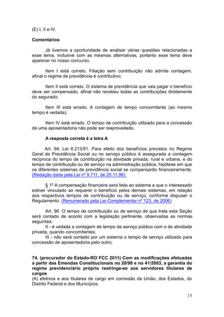 15
(E) I, II e IV.
Comentários
Já tivemos a oportunidade de analisar várias questões relacionadas a
esse tema, inclusive com as mesmas alternativas, portanto esse tema deve
aparecer no nosso concurso.
Item I está correto. Filiação sem contribuição não admite contagem,
afinal o regime de previdência é contributivo;
Item II está correto. O sistema de previdência que vais pagar o benefício
deve ser compensado, afinal não recebeu todas as contribuições diretamente
do segurado;
Item III está errado. A contagem de tempo concomitante (ao mesmo
tempo é vedada);
Item IV está errado. O tempo de contribuição utilizado para a concessão
de uma aposentadoria não pode ser reaproveitado.
A resposta correta é a letra A
Art. 94, Lei 8.213/91. Para efeito dos benefícios previstos no Regime
Geral de Previdência Social ou no serviço público é assegurada a contagem
recíproca do tempo de contribuição na atividade privada, rural e urbana, e do
tempo de contribuição ou de serviço na administração pública, hipótese em que
os diferentes sistemas de previdência social se compensarão financeiramente.
(Redação dada pela Lei nº 9.711, de 20.11.98)
§ 1o
A compensação financeira será feita ao sistema a que o interessado
estiver vinculado ao requerer o benefício pelos demais sistemas, em relação
aos respectivos tempos de contribuição ou de serviço, conforme dispuser o
Regulamento. (Renumerado pela Lei Complementar nº 123, de 2006)
Art. 96. O tempo de contribuição ou de serviço de que trata esta Seção
será contado de acordo com a legislação pertinente, observadas as normas
seguintes:
II - é vedada a contagem de tempo de serviço público com o de atividade
privada, quando concomitantes;
III - não será contado por um sistema o tempo de serviço utilizado para
concessão de aposentadoria pelo outro;
74. (procurador do Estado-RO FCC 2011) Com as modificações efetuadas
a partir das Emendas Constitucionais no 20/98 e no 41/2003, a garantia do
regime previdenciário próprio restringe-se aos servidores titulares de
cargos
(A) efetivos e aos titulares de cargo em comissão da União, dos Estados, do
Distrito Federal e dos Municípios.
 