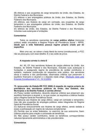 16
(B) efetivos e aos ocupantes de cargo temporário da União, dos Estados, do
Distrito Federal e dos Municípios.
(C) efetivos e aos empregados públicos da União, dos Estados, do Distrito
Federal e dos Municípios.
(D) efetivos, aos titulares de cargo em comissão, aos ocupantes de cargo
temporário e aos empregados públicos da União, dos Estados, do Distrito
Federal e dos Municípios.
(E) efetivos da União, dos Estados, do Distrito Federal e dos Municípios,
incluídas suas autarquias e fundações.
Comentários
Todos os servidores exercentes de cargo público efetivo (concurso
público) estão vinculados a Regime Próprio de Previdência Social – RPPS,
desde que o ente federativo possua regime próprio criado por lei
específica.
Mais uma vez, ao cobrar o texto literal da norma (constitucional), a FCC
não se preocupou com esse detalhe. É o seu estilo de prova.
A resposta correta é a letra E
Art. 40, CF. Aos servidores titulares de cargos efetivos da União, dos
Estados, do Distrito Federal e dos Municípios, incluídas suas autarquias e
fundações é assegurado regime de previdência de caráter contributivo e
solidário, mediante contribuição do respectivo ente público, dos servidores
ativos e inativos e dos pensionistas, observados critérios que preservem o
equilíbrio financeiro e atuarial e o disposto neste artigo. (Redação dada pela
Emenda Constitucional nº 41, 19.12.2003)
75. (procurador do Estado-RR FCC 2006) A respeito do regime próprio de
previdência dos servidores públicos da União, dos Estados, dos
Municípios e do Distrito Federal, é correto afirmar:
(A) Possui caráter contributivo, devendo observar critérios que preservem seu
equilíbrio financeiro e atuarial, e, no que couber, os requisitos e critérios fixados
para o Regime Geral de Previdência Social.
(B) Aplica-se aos titulares de cargo efetivo, cargo em comissão e temporário,
mas não aos ocupantes de empregos públicos, estes integrantes do Regime
Geral de Previdência Social.
(C) Aplica-se exclusivamente aos titulares de cargo efetivo, sendo vedada a
esses a participação em regime de natureza complementar.
(D) Permite que os entes federados, no exercício de sua autonomia, fixem
critérios próprios para criação e concessão de benefícios.
(E) Não possui caráter contributivo, tendo os benefícios correspondentes
natureza tipicamente administrativa e não previdenciária.
Comentários
 