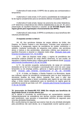 17
A alternativa B está errada. O RPPS não se aplica aos comissionados e
temporários;
A alternativa C está errada. A CF prevê a possibilidade de instituição por
lei de regime complementar para os servidores efetivos vinculados a RPPS;
A alternativa D está errada. Apesar da autonomia dos entes federativos,
a CF determina a observância dos critérios estabelecidos no seu art. 40, para a
preservação do equilíbrio financeiro e atuarial. (a Lei 9717/98 dispõe sobre
regras gerais para organização e funcionamento dos RPPS);
A alternativa E está errada. O RPPS é contributivo e seus benefícios têm
natureza previdenciária.
A resposta correta é a letra A
Art. 40. Aos servidores titulares de cargos efetivos da União, dos
Estados, do Distrito Federal e dos Municípios, incluídas suas autarquias e
fundações, é assegurado regime de previdência de caráter contributivo e
solidário, mediante contribuição do respectivo ente público, dos servidores
ativos e inativos e dos pensionistas, observados critérios que preservem o
equilíbrio financeiro e atuarial e o disposto neste artigo. (Redação dada pela
Emenda Constitucional nº 41, 19.12.2003)
§ 12 - Além do disposto neste artigo, o regime de previdência dos
servidores públicos titulares de cargo efetivo observará, no que couber, os
requisitos e critérios fixados para o regime geral de previdência social. (Incluído
pela Emenda Constitucional nº 20, de 15/12/98)
§ 13 - Ao servidor ocupante, exclusivamente, de cargo em comissão
declarado em lei de livre nomeação e exoneração bem como de outro cargo
temporário ou de emprego público, aplica-se o regime geral de previdência
social. (Incluído pela Emenda Constitucional nº 20, de 15/12/98)
§ 14 - A União, os Estados, o Distrito Federal e os Municípios, desde
que instituam regime de previdência complementar para os seus respectivos
servidores titulares de cargo efetivo, poderão fixar, para o valor das
aposentadorias e pensões a serem concedidas pelo regime de que trata este
artigo, o limite máximo estabelecido para os benefícios do regime geral de
previdência social de que trata o art. 201. (Incluído pela Emenda Constitucional
nº 20, de 15/12/98)
76. (procurador do Estado-RR FCC 2006) Em relação aos benefícios da
Seguridade Social, é correto afirmar que
(A) é cabível a conversão do auxílio-doença em aposentadoria especial,
independentemente da subsistência dos demais vínculos laborais mantidos
pelo beneficiário, caso apurada a incapacidade definitiva do segurado para
uma das atividades titularizadas.
(B) o auxílio-doença do segurado que exerce mais de uma atividade abrangida
pela previdência não será devido, se a incapacidade ocorrer apenas para o
 