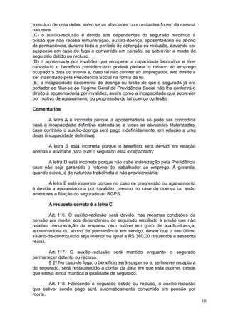 18
exercício de uma delas, salvo se as atividades concomitantes forem da mesma
natureza.
(C) o auxílio-reclusão é devido aos dependentes do segurado recolhido à
prisão que não receba remuneração, auxílio-doença, aposentadoria ou abono
de permanência, durante todo o período de detenção ou reclusão, devendo ser
suspenso em caso de fuga e convertido em pensão, se sobrevier a morte do
segurado detido ou recluso.
(D) o aposentado por invalidez que recuperar a capacidade laborativa e tiver
cancelado o benefício previdenciário poderá pleitear o retorno ao emprego
ocupado à data do evento e, caso tal não convier ao empregador, terá direito a
ser indenizado pela Previdência Social na forma da lei.
(E) a incapacidade decorrente de doença ou lesão de que o segurado já era
portador ao filiar-se ao Regime Geral de Previdência Social não lhe conferirá o
direito à aposentadoria por invalidez, assim como a incapacidade que sobrevier
por motivo de agravamento ou progressão de tal doença ou lesão.
Comentários
A letra A é incorreta porque a aposentadoria só pode ser concedida
caso a incapacidade definitiva estenda-se a todas as atividades titularizadas,
caso contrário o auxílio-doença será pago indefinidamente, em relação a uma
delas (incapacidade definitiva);
A letra B está incorreta porque o benefício será devido em relação
apenas a atividade para qual o segurado está incapacitado;
A letra D está incorreta porque não cabe indenização pela Previdência
caso não seja garantido o retorno do trabalhador ao emprego. A garantia,
quando existe, é de natureza trabalhista e não previdenciária;
A letra E está incorreta porque no caso de progressão ou agravamento
é devida a aposentadoria por invalidez, mesmo no caso de doença ou lesão
anteriores a filiação do segurado ao RGPS.
A resposta correta é a letra C
Art. 116. O auxílio-reclusão será devido, nas mesmas condições da
pensão por morte, aos dependentes do segurado recolhido à prisão que não
receber remuneração da empresa nem estiver em gozo de auxílio-doença,
aposentadoria ou abono de permanência em serviço, desde que o seu último
salário-de-contribuição seja inferior ou igual a R$ 360,00 (trezentos e sessenta
reais).
Art. 117. O auxílio-reclusão será mantido enquanto o segurado
permanecer detento ou recluso.
§ 2º No caso de fuga, o benefício será suspenso e, se houver recaptura
do segurado, será restabelecido a contar da data em que esta ocorrer, desde
que esteja ainda mantida a qualidade de segurado.
Art. 118. Falecendo o segurado detido ou recluso, o auxílio-reclusão
que estiver sendo pago será automaticamente convertido em pensão por
morte.
 