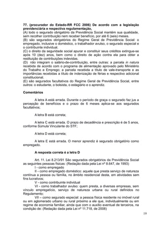 19
77. (procurador do Estado-RR FCC 2006) De acordo com a legislação
previdenciária e respectiva regulamentação,
(A) todo o segurado obrigatório da Previdência Social mantém sua qualidade,
sem recolher contribuição nem receber benefício, por até 6 (seis) meses.
(B) são segurados obrigatórios do Regime Geral de Previdência Social: o
empregado, inclusive o doméstico, o trabalhador avulso, o segurado especial e
o contribuinte individual.
(C) o direito da seguridade social apurar e constituir seus créditos extingue-se
após 10 (dez) anos, bem como o direito de ação contra ela para obter a
restituição de contribuições indevidas.
(D)) não integram o salário-de-contribuição, entre outras: a parcela in natura
recebida de acordo com o programa de alimentação aprovado pelo Ministério
do Trabalho e Emprego; a parcela recebida a título de vale-transporte e as
importâncias recebidas a título de indenização de férias e respectivo adicional
constitucional.
(E) são segurados facultativos do Regime Geral de Previdência Social, entre
outros: o estudante, o bolsista, o estagiário e o aprendiz.
Comentários
A letra A está errada. Durante o período de graça o segurado faz jus a
percepção de benefícios e o prazo de 6 meses aplica-se aos segurados
facultativos;
A letra B está correta;
A letra C está errada. O prazo de decadência e prescrição é de 5 anos,
conforme Súmula Vinculante do STF;
A letra D está correta;
A letra E está errada. O menor aprendiz é segurado obrigatório como
empregado.
A resposta correta é a letra D
Art. 11. Lei 8.213/91 São segurados obrigatórios da Previdência Social
as seguintes pessoas físicas: (Redação dada pela Lei nº 8.647, de 1993)
I - como empregado
II - como empregado doméstico: aquele que presta serviço de natureza
contínua a pessoa ou família, no âmbito residencial desta, em atividades sem
fins lucrativos;
V - como contribuinte individual
VI - como trabalhador avulso: quem presta, a diversas empresas, sem
vínculo empregatício, serviço de natureza urbana ou rural definidos no
Regulamento;
VII – como segurado especial: a pessoa física residente no imóvel rural
ou em aglomerado urbano ou rural próximo a ele que, individualmente ou em
regime de economia familiar, ainda que com o auxílio eventual de terceiros, na
condição de: (Redação dada pela Lei nº 11.718, de 2008)
 