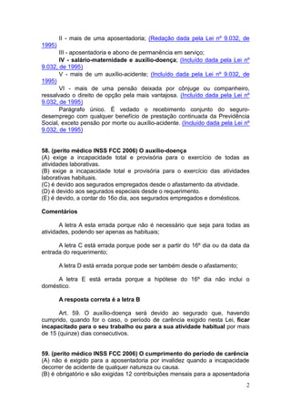 2
II - mais de uma aposentadoria; (Redação dada pela Lei nº 9.032, de
1995)
III - aposentadoria e abono de permanência em serviço;
IV - salário-maternidade e auxílio-doença; (Incluído dada pela Lei nº
9.032, de 1995)
V - mais de um auxílio-acidente; (Incluído dada pela Lei nº 9.032, de
1995)
VI - mais de uma pensão deixada por cônjuge ou companheiro,
ressalvado o direito de opção pela mais vantajosa. (Incluído dada pela Lei nº
9.032, de 1995)
Parágrafo único. É vedado o recebimento conjunto do seguro-
desemprego com qualquer benefício de prestação continuada da Previdência
Social, exceto pensão por morte ou auxílio-acidente. (Incluído dada pela Lei nº
9.032, de 1995)
58. (perito médico INSS FCC 2006) O auxílio-doença
(A) exige a incapacidade total e provisória para o exercício de todas as
atividades laborativas.
(B) exige a incapacidade total e provisória para o exercício das atividades
laborativas habituais.
(C) é devido aos segurados empregados desde o afastamento da atividade.
(D) é devido aos segurados especiais desde o requerimento.
(E) é devido, a contar do 16o dia, aos segurados empregados e domésticos.
Comentários
A letra A esta errada porque não é necessário que seja para todas as
atividades, podendo ser apenas as habituais;
A letra C está errada porque pode ser a partir do 16º dia ou da data da
entrada do requerimento;
A letra D está errada porque pode ser também desde o afastamento;
A letra E está errada porque a hipótese do 16º dia não inclui o
doméstico.
A resposta correta é a letra B
Art. 59. O auxílio-doença será devido ao segurado que, havendo
cumprido, quando for o caso, o período de carência exigido nesta Lei, ficar
incapacitado para o seu trabalho ou para a sua atividade habitual por mais
de 15 (quinze) dias consecutivos.
59. (perito médico INSS FCC 2006) O cumprimento do período de carência
(A) não é exigido para a aposentadoria por invalidez quando a incapacidade
decorrer de acidente de qualquer natureza ou causa.
(B) é obrigatório e são exigidas 12 contribuições mensais para a aposentadoria
 