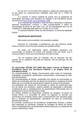 20
Art. 28, § 9º, Lei 8.212/91 Não integram o salário-de-contribuição para
os fins desta Lei, exclusivamente: (Redação dada pela Lei nº 9.528, de
10.12.97)
c) a parcela "in natura" recebida de acordo com os programas de
alimentação aprovados pelo Ministério do Trabalho e da Previdência Social,
nos termos da Lei nº 6.321, de 14 de abril de 1976;
d) as importâncias recebidas a título de férias indenizadas e respectivo
adicional constitucional, inclusive o valor correspondente à dobra da
remuneração de férias de que trata o art. 137 da Consolidação das Leis do
Trabalho-CLT; (Redação dada pela Lei nº 9.528, de 10.12.97).
f) a parcela recebida a título de vale-transporte, na forma da legislação
própria;
OBSERVAÇÃO IMPORTANTE
Não existe concurso perfeito, sem questões anuladas.
Devemos ter maturidade e entendermos que não podemos perder
tempo ou desviar nosso foco para reclamar de questões dúbias.
Às vezes, por ingenuidade, alguns candidatos prejudicam sua
concentração na tentativa de buscar uma solução onde não existe. Isso é
concurso público, temos que nos acostumar, faz parte do jogo.
“Se um problema pode ser resolvido, não se preocupe, ele tem
solução. Se um problema não pode ser resolvido, não se preocupe, ele não
tem solução.”
78. (procurador TCE-MA FCC 2005) São regras comuns ao Regime de
Previdência Social dos Servidores Públicos e ao Regime Geral de
Previdência Social:
(A) compulsoriedade de filiação, financiamento pelos entes da Federação,
empregador, empregados, aposentados e pensionistas e preservação do valor
real dos benefícios.
(B) compulsoriedade de filiação, atualização dos valores de remuneração ou
salário de contribuição para fins de cálculo dos benefícios e exigência do limite
etário para a concessão de aposentadoria integral por tempo de contribuição.
(C) atualização dos valores de remuneração ou salário de contribuição para
fins de cálculo dos benefícios, sistema solidário de Seguridade e permissão
constitucional para o estabelecimento de aposentadoria diferenciada para os
professores de ensino fundamental e médio.
(D) sistema solidário de Seguridade, proibição de contagem de tempo de
serviço fictício e a concessão de abono ao segurado ou servidor que
permanecer em atividade mesmo após o preenchimento dos requisitos legais
para a obtenção da aposentadoria, equivalente ao valor da contribuição
previdenciária devida.
(E) previsão constitucional de previdência complementar fechada e pública
para segurados ou servidores; proibição de contagem de tempo de serviço
fictício e estabelecimento de aposentadoria diferenciada para os professores de
ensino fundamental e médio.
 