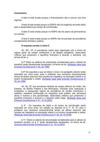 21
Comentários
A letra A está errada porque o financiamento não é comum aos dois
regimes;
A letra B está errada porque no RGPS não há exigência de limite etário
para a aposentadoria por tempo de contribuição;
A letra D está errada porque no RGPS não há abono de permanência
em serviço;
A letra E está errada porque no RGPS não há previsão de previdência
complementar fechada e pública.
A resposta correta é a letra C
Art. 201, CF. A previdência social será organizada sob a forma de
regime geral, de caráter contributivo e de filiação obrigatória, observados
critérios que preservem o equilíbrio financeiro e atuarial, e atenderá, nos
termos da lei, a
§ 3º Todos os salários de contribuição considerados para o cálculo de
benefício serão devidamente atualizados, na forma da lei. (Redação dada pela
Emenda Constitucional nº 20, de 1998)
§ 8º Os requisitos a que se refere o inciso I do parágrafo anterior serão
reduzidos em cinco anos, para o professor que comprove exclusivamente
tempo de efetivo exercício das funções de magistério na educação infantil e no
ensino fundamental e médio. (Redação dada pela Emenda Constitucional nº
20, de 1998)
Art. 40, CF. Aos servidores titulares de cargos efetivos da União, dos
Estados, do Distrito Federal e dos Municípios, incluídas suas autarquias e
fundações, é assegurado regime de previdência de caráter contributivo e
solidário, mediante contribuição do respectivo ente público, dos servidores
ativos e inativos e dos pensionistas, observados critérios que preservem o
equilíbrio financeiro e atuarial e o disposto neste artigo. (Redação dada pela
Emenda Constitucional nº 41, 19.12.2003)
§ 5º - Os requisitos de idade e de tempo de contribuição serão
reduzidos em cinco anos, em relação ao disposto no § 1º, III, "a", para o
professor que comprove exclusivamente tempo de efetivo exercício das
funções de magistério na educação infantil e no ensino fundamental e médio.
(Redação dada pela Emenda Constitucional nº 20, de 15/12/98)
§ 17. Todos os valores de remuneração considerados para o cálculo do
benefício previsto no § 3° serão devidamente atualizados, na forma da lei.
(Incluído pela Emenda Constitucional nº 41, 19.12.2003)
 