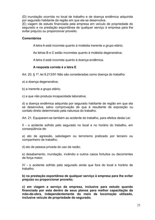 25
(D) inundação ocorrida no local de trabalho e de doença endêmica adquirida
por segurado habitante da região em que ela se desenvolva.
(E) viagem de estudo financiada pela empresa em veículo de propriedade do
segurado e na prestação espontânea de qualquer serviço à empresa para lhe
evitar prejuízo ou proporcionar proveito.
Comentários
A letra A está incorreta quanto à moléstia inerente a grupo etário;
As letras B e C estão incorretas quanto à moléstia degenerativa;
A letra d está incorreta quanto à doença endêmica.
A resposta correta é a letra E
Art. 20, § 1º, lei 8.213/91 Não são consideradas como doença do trabalho:
a) a doença degenerativa;
b) a inerente a grupo etário;
c) a que não produza incapacidade laborativa;
d) a doença endêmica adquirida por segurado habitante de região em que ela
se desenvolva, salvo comprovação de que é resultante de exposição ou
contato direto determinado pela natureza do trabalho.
Art. 21. Equiparam-se também ao acidente do trabalho, para efeitos desta Lei:
II - o acidente sofrido pelo segurado no local e no horário do trabalho, em
conseqüência de:
a) ato de agressão, sabotagem ou terrorismo praticado por terceiro ou
companheiro de trabalho;
d) ato de pessoa privada do uso da razão;
e) desabamento, inundação, incêndio e outros casos fortuitos ou decorrentes
de força maior;
IV - o acidente sofrido pelo segurado ainda que fora do local e horário de
trabalho:
b) na prestação espontânea de qualquer serviço à empresa para lhe evitar
prejuízo ou proporcionar proveito;
c) em viagem a serviço da empresa, inclusive para estudo quando
financiada por esta dentro de seus planos para melhor capacitação da
mão-de-obra, independentemente do meio de locomoção utilizado,
inclusive veículo de propriedade do segurado;
 