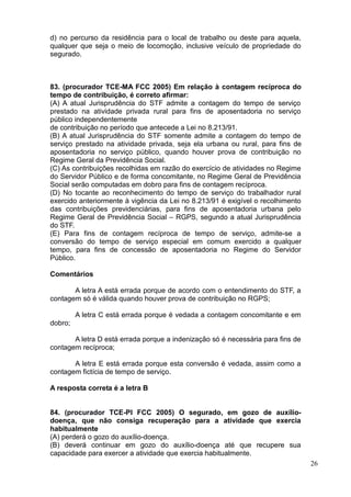26
d) no percurso da residência para o local de trabalho ou deste para aquela,
qualquer que seja o meio de locomoção, inclusive veículo de propriedade do
segurado.
83. (procurador TCE-MA FCC 2005) Em relação à contagem recíproca do
tempo de contribuição, é correto afirmar:
(A) A atual Jurisprudência do STF admite a contagem do tempo de serviço
prestado na atividade privada rural para fins de aposentadoria no serviço
público independentemente
de contribuição no período que antecede a Lei no 8.213/91.
(B) A atual Jurisprudência do STF somente admite a contagem do tempo de
serviço prestado na atividade privada, seja ela urbana ou rural, para fins de
aposentadoria no serviço público, quando houver prova de contribuição no
Regime Geral da Previdência Social.
(C) As contribuições recolhidas em razão do exercício de atividades no Regime
do Servidor Público e de forma concomitante, no Regime Geral de Previdência
Social serão computadas em dobro para fins de contagem recíproca.
(D) No tocante ao reconhecimento do tempo de serviço do trabalhador rural
exercido anteriormente à vigência da Lei no 8.213/91 é exigível o recolhimento
das contribuições previdenciárias, para fins de aposentadoria urbana pelo
Regime Geral de Previdência Social – RGPS, segundo a atual Jurisprudência
do STF.
(E) Para fins de contagem recíproca de tempo de serviço, admite-se a
conversão do tempo de serviço especial em comum exercido a qualquer
tempo, para fins de concessão de aposentadoria no Regime do Servidor
Público.
Comentários
A letra A está errada porque de acordo com o entendimento do STF, a
contagem só é válida quando houver prova de contribuição no RGPS;
A letra C está errada porque é vedada a contagem concomitante e em
dobro;
A letra D está errada porque a indenização só é necessária para fins de
contagem recíproca;
A letra E está errada porque esta conversão é vedada, assim como a
contagem fictícia de tempo de serviço.
A resposta correta é a letra B
84. (procurador TCE-PI FCC 2005) O segurado, em gozo de auxílio-
doença, que não consiga recuperação para a atividade que exercia
habitualmente
(A) perderá o gozo do auxílio-doença.
(B) deverá continuar em gozo do auxílio-doença até que recupere sua
capacidade para exercer a atividade que exercia habitualmente.
 