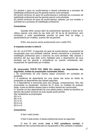 27
(C) perderá o gozo do auxílio-doença e deverá submeter-se a processo de
reabilitação profissional que lhe garanta exercer outra atividade.
(D) deverá continuar em gozo do auxílio-doença e submeter-se a processo de
reabilitação profissional que lhe garanta exercer outra atividade.
(E) deverá continuar em gozo do auxílio-doença, optando, por sua vontade, a
submeter-se a processo de reabilitação profissional.
Comentários
Questão difícil, porque além de praticamente reproduzir o texto da lei,
utilizou apenas uma parte do seu texto (art. 62 da lei de benefícios), sem
considerar a outra possibilidade prevista na parte final do artigo, a
aposentadoria por invalidez, quando não recuperável.
Enfim, aos poucos vamos acostumando com o estilo FCC.
A resposta correta é a letra D
Art. 62, Lei 8.213/91. O segurado em gozo de auxílio-doença, insusceptível de
recuperação para sua atividade habitual, deverá submeter-se a processo de
reabilitação profissional para o exercício de outra atividade. Não cessará o
benefício até que seja dado como habilitado para o desempenho de nova
atividade que lhe garanta a subsistência ou, quando considerado não-
recuperável, for aposentado por invalidez.
85. (procurador TCE-PI FCC 2005) Em relação aos dependentes dos
segurados, analise as proposições numeradas abaixo.
I. Os concorrentes de uma mesma classe concorrem em condições de
igualdade.
II. A existência de dependente em uma classe não exclui do direito às
prestações os dependentes das classes seguintes.
III. A dependência é presumida para o(a) cônjuge, companheiro(a), filho não
emancipado ou equiparado, menores de 21 anos, ou inválidos de qualquer
idade, e para as demais classes (pais e irmãos) deverá ser comprovada.
IV. Quando um dos dependentes de uma classe perde o direito ao benefício os
demais não podem acrescer às suas aquela quota perdida.
São verdadeiras as proposições
(A) I e II.
(B) I e III.
(C) I e IV.
(D) II e III.
(E) II e IV.
Comentários
O item I está correto;
O item II está errado. A classe preferencial exclui as seguintes;
O item III está errado (mas a FCC considerou correto). A
dependência não é presumida para os equiparados a filho (enteado e tutelado);
 