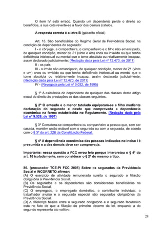 28
O item IV está errado. Quando um dependente perde o direito ao
benefícios, a sua cota reverte-se a favor dos demais (rateio).
A resposta correta é a letra B (gabarito oficial)
Art. 16. São beneficiários do Regime Geral de Previdência Social, na
condição de dependentes do segurado:
I - o cônjuge, a companheira, o companheiro e o filho não emancipado,
de qualquer condição, menor de 21 (vinte e um) anos ou inválido ou que tenha
deficiência intelectual ou mental que o torne absoluta ou relativamente incapaz,
assim declarado judicialmente; (Redação dada pela Lei nº 12.470, de 2011)
II - os pais;
III - o irmão não emancipado, de qualquer condição, menor de 21 (vinte
e um) anos ou inválido ou que tenha deficiência intelectual ou mental que o
torne absoluta ou relativamente incapaz, assim declarado judicialmente;
(Redação dada pela Lei nº 12.470, de 2011)
IV - (Revogada pela Lei nº 9.032, de 1995)
§ 1º A existência de dependente de qualquer das classes deste artigo
exclui do direito às prestações os das classes seguintes.
§ 2º O enteado e o menor tutelado equiparam-se a filho mediante
declaração do segurado e desde que comprovada a dependência
econômica na forma estabelecida no Regulamento. (Redação dada pela
Lei nº 9.528, de 1997)
§ 3º Considera-se companheira ou companheiro a pessoa que, sem ser
casada, mantém união estável com o segurado ou com a segurada, de acordo
com o § 3º do art. 226 da Constituição Federal.
§ 4º A dependência econômica das pessoas indicadas no inciso I é
presumida e a das demais deve ser comprovada.
Importante: nessa questão a FCC errou feio porque interpretou o § 4º do
art. 16 isoladamente, sem considerar o § 2º do mesmo artigo.
86. (procurador TCE-PI FCC 2005) Sobre os segurados da Previdência
Social é INCORRETO afirmar:
(A) O exercício de atividade remunerada sujeita o segurado a filiação
obrigatória à Previdência Social.
(B) Os segurados e os dependentes são considerados beneficiários na
Previdência Social.
(C) O empregado, o empregado doméstico, o contribuinte individual, o
trabalhador avulso e o segurado especial são segurados obrigatórios da
Previdência Social.
(D) A diferença básica entre o segurado obrigatório e o segurado facultativo
está no fato de que a filiação do primeiro decorre da lei, enquanto a do
segundo representa ato volitivo.
 