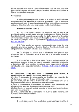 29
(E) O segurado que exercer, concomitantemente, mais de uma atividade
remunerada sujeitas à filiação na Previdência Social, somente será obrigado a
filiar-se em relação a uma delas.
Comentários
A afirmação incorreta consta na letra E. A filiação ao RGPS decorre
automaticamente do exercício de atividade remunerada, caso o segurado
esteja exercendo mais de uma atividade estará filiado e deverá inscrever-se em
cada uma delas. Exemplo: como empregado e contribuinte individual.
A resposta correta é a letra E
Art. 18. Considera-se inscrição de segurado para os efeitos da
previdência social o ato pelo qual o segurado é cadastrado no Regime Geral de
Previdência Social, mediante comprovação dos dados pessoais e de outros
elementos necessários e úteis a sua caracterização, observado o disposto no
art. 330 e seu parágrafo único, na seguinte forma: (Redação dada pelo Decreto
nº 3.265, de 1999)
§ 3º Todo aquele que exercer, concomitantemente, mais de uma
atividade remunerada sujeita ao Regime Geral de Previdência Social será
obrigatoriamente inscrito em relação a cada uma delas.
Art. 20. Filiação é o vínculo que se estabelece entre pessoas que
contribuem para a previdência social e esta, do qual decorrem direitos e
obrigações.
§ 1o
A filiação à previdência social decorre automaticamente do
exercício de atividade remunerada para os segurados obrigatórios, observado
o disposto no § 2o
, e da inscrição formalizada com o pagamento da primeira
contribuição para o segurado facultativo. (Incluído pelo Decreto nº 6.722, de
2008).
87. (procurador TCE-PI FCC 2005) O segurado pode receber a
aposentadoria por invalidez e continuar trabalhando?
(A) Sim. A concessão de aposentadoria por invalidez não depende do
afastamento do segurado de suas atividades laborais.
(B) Sim. Porém, será descontada da aposentadoria por invalidez o valor que o
segurado receber a título de remuneração em sua atividade.
(C) Não. A concessão de aposentadoria por invalidez está condicionada ao
afastamento do segurado de todas as atividades trabalhistas.
(D) Não. Porém, o segurado poderá acumular a aposentadoria por invalidez
com outra aposentadoria.
(E) Sim. A concessão da aposentadoria por invalidez pode, inclusive, ser
cumulada com outra aposentadoria.
Comentários
O evento determinante (fato gerador) da aposentadoria por invalidez é
 
