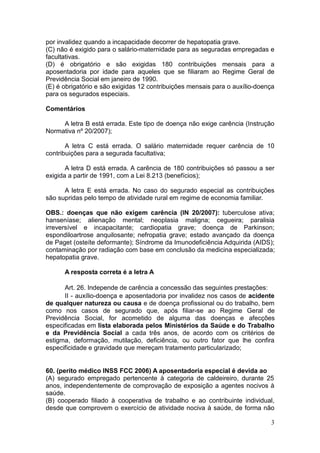 3
por invalidez quando a incapacidade decorrer de hepatopatia grave.
(C) não é exigido para o salário-maternidade para as seguradas empregadas e
facultativas.
(D) é obrigatório e são exigidas 180 contribuições mensais para a
aposentadoria por idade para aqueles que se filiaram ao Regime Geral de
Previdência Social em janeiro de 1990.
(E) é obrigatório e são exigidas 12 contribuições mensais para o auxílio-doença
para os segurados especiais.
Comentários
A letra B está errada. Este tipo de doença não exige carência (Instrução
Normativa nº 20/2007);
A letra C está errada. O salário maternidade requer carência de 10
contribuições para a segurada facultativa;
A letra D está errada. A carência de 180 contribuições só passou a ser
exigida a partir de 1991, com a Lei 8.213 (benefícios);
A letra E está errada. No caso do segurado especial as contribuições
são supridas pelo tempo de atividade rural em regime de economia familiar.
OBS.: doenças que não exigem carência (IN 20/2007): tuberculose ativa;
hanseníase; alienação mental; neoplasia maligna; cegueira; paralisia
irreversível e incapacitante; cardiopatia grave; doença de Parkinson;
espondiloartrose anquilosante; nefropatia grave; estado avançado da doença
de Paget (osteíte deformante); Síndrome da Imunodeficiência Adquirida (AIDS);
contaminação por radiação com base em conclusão da medicina especializada;
hepatopatia grave.
A resposta correta é a letra A
Art. 26. Independe de carência a concessão das seguintes prestações:
II - auxílio-doença e aposentadoria por invalidez nos casos de acidente
de qualquer natureza ou causa e de doença profissional ou do trabalho, bem
como nos casos de segurado que, após filiar-se ao Regime Geral de
Previdência Social, for acometido de alguma das doenças e afecções
especificadas em lista elaborada pelos Ministérios da Saúde e do Trabalho
e da Previdência Social a cada três anos, de acordo com os critérios de
estigma, deformação, mutilação, deficiência, ou outro fator que lhe confira
especificidade e gravidade que mereçam tratamento particularizado;
60. (perito médico INSS FCC 2006) A aposentadoria especial é devida ao
(A) segurado empregado pertencente à categoria de caldeireiro, durante 25
anos, independentemente de comprovação de exposição a agentes nocivos à
saúde.
(B) cooperado filiado à cooperativa de trabalho e ao contribuinte individual,
desde que comprovem o exercício de atividade nociva à saúde, de forma não
 