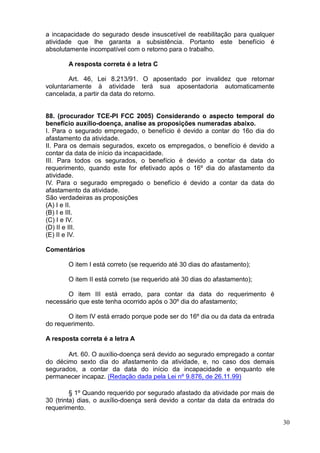 30
a incapacidade do segurado desde insuscetível de reabilitação para qualquer
atividade que lhe garanta a subsistência. Portanto este benefício é
absolutamente incompatível com o retorno para o trabalho.
A resposta correta é a letra C
Art. 46, Lei 8.213/91. O aposentado por invalidez que retornar
voluntariamente à atividade terá sua aposentadoria automaticamente
cancelada, a partir da data do retorno.
88. (procurador TCE-PI FCC 2005) Considerando o aspecto temporal do
benefício auxílio-doença, analise as proposições numeradas abaixo.
I. Para o segurado empregado, o benefício é devido a contar do 16o dia do
afastamento da atividade.
II. Para os demais segurados, exceto os empregados, o benefício é devido a
contar da data de início da incapacidade.
III. Para todos os segurados, o benefício é devido a contar da data do
requerimento, quando este for efetivado após o 16º dia do afastamento da
atividade.
IV. Para o segurado empregado o benefício é devido a contar da data do
afastamento da atividade.
São verdadeiras as proposições
(A) I e II.
(B) I e III.
(C) I e IV.
(D) II e III.
(E) II e IV.
Comentários
O item I está correto (se requerido até 30 dias do afastamento);
O item II está correto (se requerido até 30 dias do afastamento);
O item III está errado, para contar da data do requerimento é
necessário que este tenha ocorrido após o 30º dia do afastamento;
O item IV está errado porque pode ser do 16º dia ou da data da entrada
do requerimento.
A resposta correta é a letra A
Art. 60. O auxílio-doença será devido ao segurado empregado a contar
do décimo sexto dia do afastamento da atividade, e, no caso dos demais
segurados, a contar da data do início da incapacidade e enquanto ele
permanecer incapaz. (Redação dada pela Lei nº 9.876, de 26.11.99)
§ 1º Quando requerido por segurado afastado da atividade por mais de
30 (trinta) dias, o auxílio-doença será devido a contar da data da entrada do
requerimento.
 