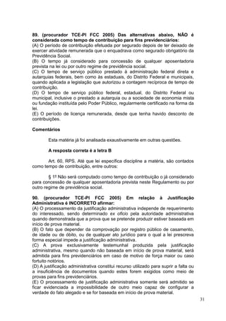 31
89. (procurador TCE-PI FCC 2005) Das alternativas abaixo, NÃO é
considerada como tempo de contribuição para fins previdenciários:
(A) O período de contribuição efetuada por segurado depois de ter deixado de
exercer atividade remunerada que o enquadrava como segurado obrigatório da
Previdência Social.
(B) O tempo já considerado para concessão de qualquer aposentadoria
prevista na lei ou por outro regime de previdência social.
(C) O tempo de serviço público prestado à administração federal direta e
autarquias federais, bem como às estaduais, do Distrito Federal e municipais,
quando aplicada a legislação que autorizou a contagem recíproca de tempo de
contribuição.
(D) O tempo de serviço público federal, estadual, do Distrito Federal ou
municipal, inclusive o prestado a autarquia ou a sociedade de economia mista
ou fundação instituída pelo Poder Público, regularmente certificado na forma da
lei.
(E) O período de licença remunerada, desde que tenha havido desconto de
contribuições.
Comentários
Esta matéria já foi analisada exaustivamente em outras questões.
A resposta correta é a letra B
Art. 60, RPS. Até que lei específica discipline a matéria, são contados
como tempo de contribuição, entre outros:
§ 1º Não será computado como tempo de contribuição o já considerado
para concessão de qualquer aposentadoria prevista neste Regulamento ou por
outro regime de previdência social.
90. (procurador TCE-PI FCC 2005) Em relação à Justificação
Administrativa é INCORRETO afirmar:
(A) O processamento da justificação administrativa independe de requerimento
do interessado, sendo determinado ex oficio pela autoridade administrativa
quando demonstrada que a prova que se pretende produzir estiver baseada em
início de prova material.
(B) O fato que depender da comprovação por registro público de casamento,
de idade ou de óbito, ou de qualquer ato jurídico para o qual a lei prescreva
forma especial impede a justificação administrativa.
(C) A prova exclusivamente testemunhal produzida pela justificação
administrativa, mesmo quando não baseada em início de prova material, será
admitida para fins previdenciários em caso de motivo de força maior ou caso
fortuito notórios.
(D) A justificação administrativa constitui recurso utilizado para suprir a falta ou
a insuficiência de documentos quando estes forem exigidos como meio de
provas para fins previdenciários.
(E) O processamento de justificação administrativa somente será admitido se
ficar evidenciada a impossibilidade de outro meio capaz de configurar a
verdade do fato alegado e se for baseada em início de prova material.
 