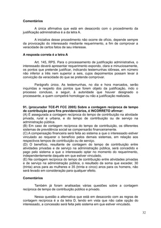 32
Comentários
A única afirmativa que está em desacordo com o procedimento da
justificação administrativa é a da letra A.
A iniciativa desse procedimento não ocorre de ofício, depende sempre
da provocação do interessado mediante requerimento, a fim de comprovar a
veracidade de certos fatos de seu interesse.
A resposta correta é a letra A
Art. 145, RPS. Para o processamento de justificação administrativa, o
interessado deverá apresentar requerimento expondo, clara e minuciosamente,
os pontos que pretende justificar, indicando testemunhas idôneas, em número
não inferior a três nem superior a seis, cujos depoimentos possam levar à
convicção da veracidade do que se pretende comprovar.
Parágrafo único. As testemunhas, no dia e hora marcados, serão
inquiridas a respeito dos pontos que forem objeto da justificação, indo o
processo concluso, a seguir, à autoridade que houver designado o
processante, a quem competirá homologar ou não a justificação realizada.
91. (procurador TCE-PI FCC 2005) Sobre a contagem recíproca de tempo
de contribuição para fins previdenciários, é INCORRETO afirmar:
(A) É assegurada a contagem recíproca do tempo de contribuição na atividade
privada, rural e urbana, e do tempo de contribuição ou de serviço na
administração pública.
(B) Em caso de contagem recíproca do tempo de contribuição, os diferentes
sistemas de previdência social se compensarão financeiramente.
(C) A compensação financeira será feita ao sistema a que o interessado estiver
vinculado ao requerer o benefício pelos demais sistemas, em relação aos
respectivos tempos de contribuição ou de serviço.
(D) O benefício, resultante de contagem do tempo de contribuição entre
atividades privadas e de serviço na administração pública, será concedido e
pago pelo sistema a que o interessado optar no momento do requerimento,
independentemente daquele em que estiver vinculado.
(E) Na contagem recíproca do tempo de contribuição entre atividades privadas
e de serviço na administração pública, o resultado da soma que exceder, 30
(trinta) anos para as mulheres e 35 (trinta e cinco) anos para os homens, não
será levado em consideração para qualquer efeito.
Comentários
Também já foram analisadas várias questões sobre a contagem
recíproca de tempo de contribuição público e privado.
Nessa questão a alternativa que está em desacordo com as regras de
contagem recíproca é a da letra D, tendo em vista que não cabe opção do
interessado, a concessão será feita pelo sistema em que estiver vinculado.
 