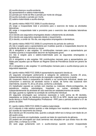 34
(A) auxílio-doença e auxílio-acidente.
(B) aposentadoria e salário-maternidade.
(C) pensão por morte de filho e pensão por morte de cônjuge.
(D) auxílio-reclusão e pensão por morte.
(E) salário-maternidade e auxílio-doença.
58. (perito médico INSS FCC 2006) O auxílio-doença
(A) exige a incapacidade total e provisória para o exercício de todas as atividades
laborativas.
(B) exige a incapacidade total e provisória para o exercício das atividades laborativas
habituais.
(C) é devido aos segurados empregados desde o afastamento da atividade.
(D) é devido aos segurados especiais desde o requerimento.
(E) é devido, a contar do 16o dia, aos segurados empregados e domésticos.
59. (perito médico INSS FCC 2006) O cumprimento do período de carência
(A) não é exigido para a aposentadoria por invalidez quando a incapacidade decorrer de
acidente de qualquer natureza ou causa.
(B) é obrigatório e são exigidas 12 contribuições mensais para a aposentadoria por
invalidez quando a incapacidade decorrer de hepatopatia grave.
(C) não é exigido para o salário-maternidade para as seguradas empregadas e
facultativas.
(D) é obrigatório e são exigidas 180 contribuições mensais para a aposentadoria por
idade para aqueles que se filiaram ao Regime Geral de Previdência Social em janeiro de
1990.
(E) é obrigatório e são exigidas 12 contribuições mensais para o auxílio-doença para os
segurados especiais.
60. (perito médico INSS FCC 2006) A aposentadoria especial é devida ao
(A) segurado empregado pertencente à categoria de caldeireiro, durante 25 anos,
independentemente de comprovação de exposição a agentes nocivos à saúde.
(B) cooperado filiado à cooperativa de trabalho e ao contribuinte individual, desde que
comprovem o exercício de atividade nociva à saúde, de forma não ocasional nem
intermitente, durante 15, 20 ou 25 anos, conforme a atividade.
(C) trabalhador exposto ao contato com doentes ou materiais infecto-contagiantes, de
assistência médica, odontológica, hospitalar ou outras atividades afins,
independentemente da atividade ter sido exercida em estabelecimentos de saúde.
(D) vigia, guarda ou vigilante na condição de contribuinte individual.
(E) segurado empregado que comprove exposição a ruído acima de 85 decibéis,
respeitados os limites de tolerância previstos na NR-15 do MTE, desde que apresente
laudo técnico e Perfil Profissiográfico Profissional - PPP, para o período posterior a 01 de
janeiro de 2004.
61. (perito médico INSS FCC 2006) O salário-maternidade
(A) é indevido à mãe adotiva quando a mãe biológica tiver recebido o mesmo benefício
por ocasião do nascimento da criança.
(B) é devido por 90 (noventa) dias, quando a adoção referir-se à criança com idade de um
até quatro anos.
(C) será concedido em duplicidade, quando se tratar do nascimento de gêmeos.
(D) poderá ser prorrogado por duas semanas nas situações em que exista risco de vida
para o feto, a criança ou a mãe.
(E) será pago juntamente com o auxílio-doença quando ocorrer incapacidade
 