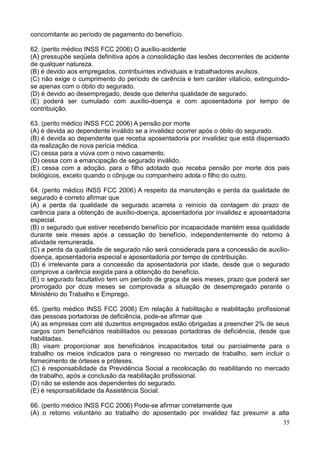 35
concomitante ao período de pagamento do benefício.
62. (perito médico INSS FCC 2006) O auxílio-acidente
(A) pressupõe seqüela definitiva após a consolidação das lesões decorrentes de acidente
de qualquer natureza.
(B) é devido aos empregados, contribuintes individuais e trabalhadores avulsos.
(C) não exige o cumprimento do período de carência e tem caráter vitalício, extinguindo-
se apenas com o óbito do segurado.
(D) é devido ao desempregado, desde que detenha qualidade de segurado.
(E) poderá ser cumulado com auxílio-doença e com aposentadoria por tempo de
contribuição.
63. (perito médico INSS FCC 2006) A pensão por morte
(A) é devida ao dependente inválido se a invalidez ocorrer após o óbito do segurado.
(B) é devida ao dependente que receba aposentadoria por invalidez que está dispensado
da realização de nova perícia médica.
(C) cessa para a viúva com o novo casamento.
(D) cessa com a emancipação de segurado inválido.
(E) cessa com a adoção, para o filho adotado que receba pensão por morte dos pais
biológicos, exceto quando o cônjuge ou companheiro adota o filho do outro.
64. (perito médico INSS FCC 2006) A respeito da manutenção e perda da qualidade de
segurado é correto afirmar que
(A) a perda da qualidade de segurado acarreta o reinício da contagem do prazo de
carência para a obtenção de auxílio-doença, aposentadoria por invalidez e aposentadoria
especial.
(B) o segurado que estiver recebendo benefício por incapacidade mantém essa qualidade
durante seis meses após a cessação do benefício, independentemente do retorno à
atividade remunerada.
(C) a perda da qualidade de segurado não será considerada para a concessão de auxílio-
doença, aposentadoria especial e aposentadoria por tempo de contribuição.
(D) é irrelevante para a concessão da aposentadoria por idade, desde que o segurado
comprove a carência exigida para a obtenção do benefício.
(E) o segurado facultativo tem um período de graça de seis meses, prazo que poderá ser
prorrogado por doze meses se comprovada a situação de desempregado perante o
Ministério do Trabalho e Emprego.
65. (perito médico INSS FCC 2006) Em relação à habilitação e reabilitação profissional
das pessoas portadoras de deficiência, pode-se afirmar que
(A) as empresas com até duzentos empregados estão obrigadas a preencher 2% de seus
cargos com beneficiários reabilitados ou pessoas portadoras de deficiência, desde que
habilitadas.
(B) visam proporcionar aos beneficiários incapacitados total ou parcialmente para o
trabalho os meios indicados para o reingresso no mercado de trabalho, sem incluir o
fornecimento de órteses e próteses.
(C) é responsabilidade da Previdência Social a recolocação do reabilitando no mercado
de trabalho, após a conclusão da reabilitação profissional.
(D) não se estende aos dependentes do segurado.
(E) é responsabilidade da Assistência Social.
66. (perito médico INSS FCC 2006) Pode-se afirmar corretamente que
(A) o retorno voluntário ao trabalho do aposentado por invalidez faz presumir a alta
 