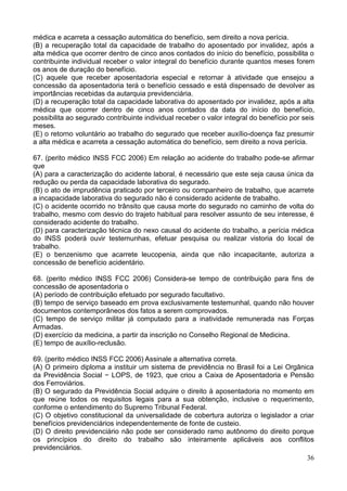 36
médica e acarreta a cessação automática do benefício, sem direito a nova perícia.
(B) a recuperação total da capacidade de trabalho do aposentado por invalidez, após a
alta médica que ocorrer dentro de cinco anos contados do início do benefício, possibilita o
contribuinte individual receber o valor integral do benefício durante quantos meses forem
os anos de duração do benefício.
(C) aquele que receber aposentadoria especial e retornar à atividade que ensejou a
concessão da aposentadoria terá o benefício cessado e está dispensado de devolver as
importâncias recebidas da autarquia previdenciária.
(D) a recuperação total da capacidade laborativa do aposentado por invalidez, após a alta
médica que ocorrer dentro de cinco anos contados da data do início do benefício,
possibilita ao segurado contribuinte individual receber o valor integral do benefício por seis
meses.
(E) o retorno voluntário ao trabalho do segurado que receber auxílio-doença faz presumir
a alta médica e acarreta a cessação automática do benefício, sem direito a nova perícia.
67. (perito médico INSS FCC 2006) Em relação ao acidente do trabalho pode-se afirmar
que
(A) para a caracterização do acidente laboral, é necessário que este seja causa única da
redução ou perda da capacidade laborativa do segurado.
(B) o ato de imprudência praticado por terceiro ou companheiro de trabalho, que acarrete
a incapacidade laborativa do segurado não é considerado acidente de trabalho.
(C) o acidente ocorrido no trânsito que causa morte do segurado no caminho de volta do
trabalho, mesmo com desvio do trajeto habitual para resolver assunto de seu interesse, é
considerado acidente do trabalho.
(D) para caracterização técnica do nexo causal do acidente do trabalho, a perícia médica
do INSS poderá ouvir testemunhas, efetuar pesquisa ou realizar vistoria do local de
trabalho.
(E) o benzenismo que acarrete leucopenia, ainda que não incapacitante, autoriza a
concessão de benefício acidentário.
68. (perito médico INSS FCC 2006) Considera-se tempo de contribuição para fins de
concessão de aposentadoria o
(A) período de contribuição efetuado por segurado facultativo.
(B) tempo de serviço baseado em prova exclusivamente testemunhal, quando não houver
documentos contemporâneos dos fatos a serem comprovados.
(C) tempo de serviço militar já computado para a inatividade remunerada nas Forças
Armadas.
(D) exercício da medicina, a partir da inscrição no Conselho Regional de Medicina.
(E) tempo de auxílio-reclusão.
69. (perito médico INSS FCC 2006) Assinale a alternativa correta.
(A) O primeiro diploma a instituir um sistema de previdência no Brasil foi a Lei Orgânica
da Previdência Social − LOPS, de 1923, que criou a Caixa de Aposentadoria e Pensão
dos Ferroviários.
(B) O segurado da Previdência Social adquire o direito à aposentadoria no momento em
que reúne todos os requisitos legais para a sua obtenção, inclusive o requerimento,
conforme o entendimento do Supremo Tribunal Federal.
(C) O objetivo constitucional da universalidade de cobertura autoriza o legislador a criar
benefícios previdenciários independentemente de fonte de custeio.
(D) O direito previdenciário não pode ser considerado ramo autônomo do direito porque
os princípios do direito do trabalho são inteiramente aplicáveis aos conflitos
previdenciários.
 