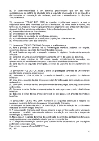 37
(E) O salário-maternidade é um benefício previdenciário que tem seu valor
correspondente ao salário da atividade para a segurada empregada a fim de impedir a
discriminação na contratação de mulheres, conforme o entendimento do Supremo
Tribunal Federal.
70. (procurador TCE-AP FCC 2010) A previsão constitucional segundo a qual a
seguridade social será financiada por toda a sociedade, de forma direta e indireta, nos
termos da lei, mediante recursos provenientes dos orçamentos dos entes da Federação e
das contribuições sociais que estabelece, é decorrência do princípio da
(A) diversidade da base de financiamento.
(B) universalidade do atendimento.
(C) seletividade na prestação de benefícios e serviços.
(D) equivalência dos benefícios e serviços às populações urbanas e rurais.
(E) irredutibilidade do valor dos benefícios.
71. (procurador TCE-CE FCC 2006) Em regra, o auxílio-doença
(A) terá o período de carência de 10 contribuições mensais, podendo ser exigida,
conforme a doença, o período de 24 contribuições mensais.
(B) será devido ao segurado empregado, a contar do trigésimo dia do afastamento da
atividade.
(C) consistirá em uma renda mensal correspondente a 91% do salário-de-benefício.
(D) terá o prazo máximo de 180 meses, sendo, obrigatoriamente convertido em
aposentadoria por invalidez ou compelido o retorno às atividades laboratícias.
(E) será devido ao segurado empregado, a contar do vigésimo dia do afastamento da
atividade.
72. (procurador TCE-CE FCC 2006) O direito às prestações vencidas de um benefício
previdenciário, em regra, prescreve em
(A) cinco anos, a contar da data da concessão do benefício, com prejuízo do direito ao
benefício.
(B) cinco anos, a contar da data em que deveriam ter sido pagas, sem prejuízo do direito
ao benefício.
(C) cinco anos, a contar da data em que deveriam ter sido pagas, com prejuízo do direito
ao benefício.
(D) dez anos, a contar da data em que deveriam ter sido pagas, com prejuízo do direito ao
benefício.
(E) dez anos, a contar da data em que deveriam ter sido pagas, sem prejuízo do direito ao
benefício.
73. (procurador TCE-CE FCC 2006) Considere as seguintes assertivas a respeito da
contagem recíproca do tempo de serviço e compensação financeira:
I. A contagem recíproca do tempo de contribuição é feita em relação às contribuições
efetuadas e não em relação à filiação.
II. A compensação financeira será feita ao sistema a que o interessado estiver vinculado
ao requerer o benefício pelos demais sistemas, em relação aos respectivos tempos de
contribuição ou de serviço.
III. Na contagem recíproca do tempo de contribuição é permitido a contagem de tempo de
serviço público com o de atividade privada quando concomitantes.
IV. O tempo de contribuição utilizado para concessão de aposentadoria por um regime
poderá ser contado por outro.
Está correto o que se afirma SOMENTE em
(A) I e II.
 