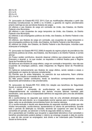 38
(B) II e III.
(C) I e III.
(D) II e IV.
(E) I, II e IV.
74. (procurador do Estado-RO FCC 2011) Com as modificações efetuadas a partir das
Emendas Constitucionais no 20/98 e no 41/2003, a garantia do regime previdenciário
próprio restringe-se aos servidores titulares de cargos
(A) efetivos e aos titulares de cargo em comissão da União, dos Estados, do Distrito
Federal e dos Municípios.
(B) efetivos e aos ocupantes de cargo temporário da União, dos Estados, do Distrito
Federal e dos Municípios.
(C) efetivos e aos empregados públicos da União, dos Estados, do Distrito Federal e dos
Municípios.
(D) efetivos, aos titulares de cargo em comissão, aos ocupantes de cargo temporário e
aos empregados públicos da União, dos Estados, do Distrito Federal e dos Municípios.
(E) efetivos da União, dos Estados, do Distrito Federal e dos Municípios, incluídas suas
autarquias e fundações.
75. (procurador do Estado-RR FCC 2006) A respeito do regime próprio de previdência dos
servidores públicos da União, dos Estados, dos Municípios e do Distrito Federal, é correto
afirmar:
(A) Possui caráter contributivo, devendo observar critérios que preservem seu equilíbrio
financeiro e atuarial, e, no que couber, os requisitos e critérios fixados para o Regime
Geral de Previdência Social.
(B) Aplica-se aos titulares de cargo efetivo, cargo em comissão e temporário, mas não aos
ocupantes de empregos públicos, estes integrantes do Regime Geral de Previdência
Social.
(C) Aplica-se exclusivamente aos titulares de cargo efetivo, sendo vedada a esses a
participação em regime de natureza complementar.
(D) Permite que os entes federados, no exercício de sua autonomia, fixem critérios
próprios para criação e concessão de benefícios.
(E) Não possui caráter contributivo, tendo os benefícios correspondentes natureza
tipicamente administrativa e não previdenciária.
76. (procurador do Estado-RR FCC 2006) Em relação aos benefícios da Seguridade
Social, é correto afirmar que
(A) é cabível a conversão do auxílio-doença em aposentadoria especial,
independentemente da subsistência dos demais vínculos laborais mantidos pelo
beneficiário, caso apurada a incapacidade definitiva do segurado para uma das atividades
titularizadas.
(B) o auxílio-doença do segurado que exerce mais de uma atividade abrangida pela
previdência não será devido, se a incapacidade ocorrer apenas para o exercício de uma
delas, salvo se as atividades concomitantes forem da mesma natureza.
(C) o auxílio-reclusão é devido aos dependentes do segurado recolhido à prisão que não
receba remuneração, auxílio-doença, aposentadoria ou abono de permanência, durante
todo o período de detenção ou reclusão, devendo ser suspenso em caso de fuga e
convertido em pensão, se sobrevier a morte do segurado detido ou recluso.
(D) o aposentado por invalidez que recuperar a capacidade laborativa e tiver cancelado o
benefício previdenciário poderá pleitear o retorno ao emprego ocupado à data do evento
e, caso tal não convier ao empregador, terá direito a ser indenizado pela Previdência
Social na forma da lei.
 