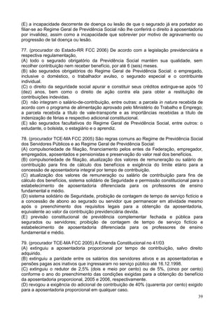 39
(E) a incapacidade decorrente de doença ou lesão de que o segurado já era portador ao
filiar-se ao Regime Geral de Previdência Social não lhe conferirá o direito à aposentadoria
por invalidez, assim como a incapacidade que sobrevier por motivo de agravamento ou
progressão de tal doença ou lesão.
77. (procurador do Estado-RR FCC 2006) De acordo com a legislação previdenciária e
respectiva regulamentação,
(A) todo o segurado obrigatório da Previdência Social mantém sua qualidade, sem
recolher contribuição nem receber benefício, por até 6 (seis) meses.
(B) são segurados obrigatórios do Regime Geral de Previdência Social: o empregado,
inclusive o doméstico, o trabalhador avulso, o segurado especial e o contribuinte
individual.
(C) o direito da seguridade social apurar e constituir seus créditos extingue-se após 10
(dez) anos, bem como o direito de ação contra ela para obter a restituição de
contribuições indevidas.
(D)) não integram o salário-de-contribuição, entre outras: a parcela in natura recebida de
acordo com o programa de alimentação aprovado pelo Ministério do Trabalho e Emprego;
a parcela recebida a título de vale-transporte e as importâncias recebidas a título de
indenização de férias e respectivo adicional constitucional.
(E) são segurados facultativos do Regime Geral de Previdência Social, entre outros: o
estudante, o bolsista, o estagiário e o aprendiz.
78. (procurador TCE-MA FCC 2005) São regras comuns ao Regime de Previdência Social
dos Servidores Públicos e ao Regime Geral de Previdência Social:
(A) compulsoriedade de filiação, financiamento pelos entes da Federação, empregador,
empregados, aposentados e pensionistas e preservação do valor real dos benefícios.
(B) compulsoriedade de filiação, atualização dos valores de remuneração ou salário de
contribuição para fins de cálculo dos benefícios e exigência do limite etário para a
concessão de aposentadoria integral por tempo de contribuição.
(C) atualização dos valores de remuneração ou salário de contribuição para fins de
cálculo dos benefícios, sistema solidário de Seguridade e permissão constitucional para o
estabelecimento de aposentadoria diferenciada para os professores de ensino
fundamental e médio.
(D) sistema solidário de Seguridade, proibição de contagem de tempo de serviço fictício e
a concessão de abono ao segurado ou servidor que permanecer em atividade mesmo
após o preenchimento dos requisitos legais para a obtenção da aposentadoria,
equivalente ao valor da contribuição previdenciária devida.
(E) previsão constitucional de previdência complementar fechada e pública para
segurados ou servidores; proibição de contagem de tempo de serviço fictício e
estabelecimento de aposentadoria diferenciada para os professores de ensino
fundamental e médio.
79. (procurador TCE-MA FCC 2005) A Emenda Constitucional no 41/03
(A) extinguiu a aposentadoria proporcional por tempo de contribuição, salvo direito
adquirido.
(B) extinguiu a paridade entre os salários dos servidores ativos e as aposentadorias e
pensões pagas aos inativos que ingressaram no serviço público até 16.12.1998.
(C) extinguiu o redutor de 2,5% (dois e meio por cento) ou de 5%, (cinco por cento)
conforme o ano do preenchimento das condições exigidas para a obtenção do benefício
da aposentadoria proporcional, 2005 e 2006, respectivamente.
(D) revogou a exigência do adicional de contribuição de 40% (quarenta por cento) exigido
para a aposentadoria proporcional em qualquer caso.
 