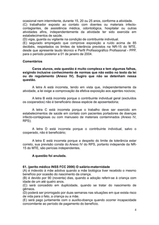 4
ocasional nem intermitente, durante 15, 20 ou 25 anos, conforme a atividade.
(C) trabalhador exposto ao contato com doentes ou materiais infecto-
contagiantes, de assistência médica, odontológica, hospitalar ou outras
atividades afins, independentemente da atividade ter sido exercida em
estabelecimentos de saúde.
(D) vigia, guarda ou vigilante na condição de contribuinte individual.
(E) segurado empregado que comprove exposição a ruído acima de 85
decibéis, respeitados os limites de tolerância previstos na NR-15 do MTE,
desde que apresente laudo técnico e Perfil Profissiográfico Profissional - PPP,
para o período posterior a 01 de janeiro de 2004.
Comentários
Caros alunos, esta questão é muito complexa e tem algumas falhas,
exigindo inclusive conhecimento de normas que não estão no texto da lei
ou do regulamento (Anexo IV). Sugiro que não se detenham nessa
questão.
A letra A está incorreta, tendo em vista que, independentemente da
atividade, a lei exige a comprovação da efetiva exposição aos agentes nocivos;
A letra B está incorreta porque o contribuinte individual geral (excluídos
os cooperados) não é beneficiário dessa espécie de aposentadoria;
A letra C está incorreta porque o trabalho deve ser exercido em
estabelecimentos de saúde em contato com pacientes portadores de doenças
infecto-contagiosas ou com manuseio de materiais contaminados (Anexo IV,
RPS);
A letra D está incorreta porque o contribuinte individual, salvo o
cooperado, não é beneficiário;
A letra E está incorreta porque a despeito do limite de tolerância estar
correto, sua previsão consta do Anexo IV do RPS, portanto independe da NR-
15 do MTE, são perícias independentes.
A questão foi anulada.
61. (perito médico INSS FCC 2006) O salário-maternidade
(A) é indevido à mãe adotiva quando a mãe biológica tiver recebido o mesmo
benefício por ocasião do nascimento da criança.
(B) é devido por 90 (noventa) dias, quando a adoção referir-se à criança com
idade de um até quatro anos.
(C) será concedido em duplicidade, quando se tratar do nascimento de
gêmeos.
(D) poderá ser prorrogado por duas semanas nas situações em que exista risco
de vida para o feto, a criança ou a mãe.
(E) será pago juntamente com o auxílio-doença quando ocorrer incapacidade
concomitante ao período de pagamento do benefício.
 