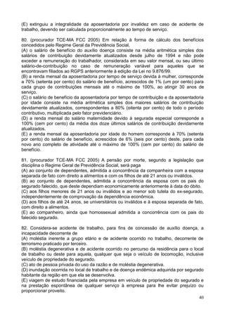 40
(E) extinguiu a integralidade da aposentadoria por invalidez em caso de acidente de
trabalho, devendo ser calculada proporcionalmente ao tempo de serviço.
80. (procurador TCE-MA FCC 2005) Em relação à forma de cálculo dos benefícios
concedidos pelo Regime Geral da Previdência Social,
(A) o salário de benefício do auxílio doença consiste na média aritmética simples dos
salários de contribuição devidamente atualizados desde julho de 1994 e não pode
exceder a remuneração do trabalhador, considerada em seu valor mensal, ou seu último
salário-de-contribuição no caso de remuneração variável para aqueles que se
encontravam filiados ao RGPS anteriormente à edição da Lei no 9.876/99.
(B) a renda mensal da aposentadoria por tempo de serviço devida à mulher, corresponde
a 70% (setenta por cento) do salário de benefício, acrescidos de 1% (um por cento) para
cada grupo de contribuições mensais até o máximo de 100%, ao atingir 30 anos de
serviço.
(C) o salário de benefício da aposentadoria por tempo de contribuição e da aposentadoria
por idade consiste na média aritmética simples dos maiores salários de contribuição
devidamente atualizados, correspondentes a 80% (oitenta por cento) de todo o período
contributivo, multiplicada pelo fator previdenciário.
(D) a renda mensal do salário maternidade devido à segurada especial corresponde a
100% (cem por cento) da média dos doze últimos salários de contribuição devidamente
atualizados.
(E) a renda mensal da aposentadoria por idade do homem corresponde à 70% (setenta
por cento) do salário de benefício, acrescidos de 6% (seis por cento) deste, para cada
novo ano completo de atividade até o máximo de 100% (cem por cento) do salário de
benefício.
81. (procurador TCE-MA FCC 2005) A pensão por morte, segundo a legislação que
disciplina o Regime Geral de Previdência Social, será paga
(A) ao conjunto de dependentes, admitida a concorrência da companheira com a esposa
separada de fato com direito a alimentos e com os filhos de até 21 anos ou inválidos.
(B) ao conjunto de dependentes, admitida a concorrência da esposa com os pais do
segurado falecido, que deste dependiam economicamente anteriormente à data do óbito.
(C) aos filhos menores de 21 anos ou inválidos e ao menor sob tutela do ex-segurado,
independentemente de comprovação da dependência econômica.
(D) aos filhos de até 24 anos, se universitários ou inválidos e à esposa separada de fato,
com direito a alimentos.
(E) ao companheiro, ainda que homossexual admitida a concorrência com os pais do
falecido segurado.
82. Considera-se acidente de trabalho, para fins de concessão de auxílio doença, a
incapacidade decorrente de
(A) moléstia inerente a grupo etário e de acidente ocorrido no trabalho, decorrente de
terrorismo praticado por terceiro.
(B) moléstia degenerativa e de acidente ocorrido no percurso da residência para o local
de trabalho ou deste para aquela, qualquer que seja o veículo de locomoção, inclusive
veículo de propriedade do segurado.
(C) ato de pessoa privada do uso da razão e de moléstia degenerativa.
(D) inundação ocorrida no local de trabalho e de doença endêmica adquirida por segurado
habitante da região em que ela se desenvolva.
(E) viagem de estudo financiada pela empresa em veículo de propriedade do segurado e
na prestação espontânea de qualquer serviço à empresa para lhe evitar prejuízo ou
proporcionar proveito.
 