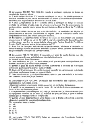 41
83. (procurador TCE-MA FCC 2005) Em relação à contagem recíproca do tempo de
contribuição, é correto afirmar:
(A) A atual Jurisprudência do STF admite a contagem do tempo de serviço prestado na
atividade privada rural para fins de aposentadoria no serviço público independentemente
de contribuição no período que antecede a Lei no 8.213/91.
(B) A atual Jurisprudência do STF somente admite a contagem do tempo de serviço
prestado na atividade privada, seja ela urbana ou rural, para fins de aposentadoria no
serviço público, quando houver prova de contribuição no Regime Geral da Previdência
Social.
(C) As contribuições recolhidas em razão do exercício de atividades no Regime do
Servidor Público e de forma concomitante, no Regime Geral de Previdência Social serão
computadas em dobro para fins de contagem recíproca.
(D) No tocante ao reconhecimento do tempo de serviço do trabalhador rural exercido
anteriormente à vigência da Lei no 8.213/91 é exigível o recolhimento das contribuições
previdenciárias, para fins de aposentadoria urbana pelo Regime Geral de Previdência
Social – RGPS, segundo a atual Jurisprudência do STF.
(E) Para fins de contagem recíproca de tempo de serviço, admite-se a conversão do
tempo de serviço especial em comum exercido a qualquer tempo, para fins de concessão
de aposentadoria no Regime do Servidor Público.
84. (procurador TCE-PI FCC 2005) O segurado, em gozo de auxílio-doença, que não
consiga recuperação para a atividade que exercia habitualmente
(A) perderá o gozo do auxílio-doença.
(B) deverá continuar em gozo do auxílio-doença até que recupere sua capacidade para
exercer a atividade que exercia habitualmente.
(C) perderá o gozo do auxílio-doença e deverá submeter-se a processo de reabilitação
profissional que lhe garanta exercer outra atividade.
(D) deverá continuar em gozo do auxílio-doença e submeter-se a processo de reabilitação
profissional que lhe garanta exercer outra atividade.
(E) deverá continuar em gozo do auxílio-doença, optando, por sua vontade, a submeter-
se a processo de reabilitação profissional.
85. (procurador TCE-PI FCC 2005) Em relação aos dependentes dos segurados, analise
as proposições numeradas abaixo.
I. Os concorrentes de uma mesma classe concorrem em condições de igualdade.
II. A existência de dependente em uma classe não exclui do direito às prestações os
dependentes das classes seguintes.
III. A dependência é presumida para o(a) cônjuge, companheiro(a), filho não emancipado
ou equiparado, menores de 21 anos, ou inválidos de qualquer idade, e para as demais
classes (pais e irmãos) deverá ser comprovada.
IV. Quando um dos dependentes de uma classe perde o direito ao benefício os demais
não podem acrescer às suas aquela quota perdida.
São verdadeiras as proposições
(A) I e II.
(B) I e III.
(C) I e IV.
(D) II e III.
(E) II e IV.
86. (procurador TCE-PI FCC 2005) Sobre os segurados da Previdência Social é
INCORRETO afirmar:
 