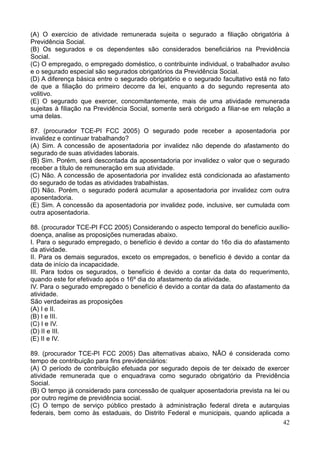 42
(A) O exercício de atividade remunerada sujeita o segurado a filiação obrigatória à
Previdência Social.
(B) Os segurados e os dependentes são considerados beneficiários na Previdência
Social.
(C) O empregado, o empregado doméstico, o contribuinte individual, o trabalhador avulso
e o segurado especial são segurados obrigatórios da Previdência Social.
(D) A diferença básica entre o segurado obrigatório e o segurado facultativo está no fato
de que a filiação do primeiro decorre da lei, enquanto a do segundo representa ato
volitivo.
(E) O segurado que exercer, concomitantemente, mais de uma atividade remunerada
sujeitas à filiação na Previdência Social, somente será obrigado a filiar-se em relação a
uma delas.
87. (procurador TCE-PI FCC 2005) O segurado pode receber a aposentadoria por
invalidez e continuar trabalhando?
(A) Sim. A concessão de aposentadoria por invalidez não depende do afastamento do
segurado de suas atividades laborais.
(B) Sim. Porém, será descontada da aposentadoria por invalidez o valor que o segurado
receber a título de remuneração em sua atividade.
(C) Não. A concessão de aposentadoria por invalidez está condicionada ao afastamento
do segurado de todas as atividades trabalhistas.
(D) Não. Porém, o segurado poderá acumular a aposentadoria por invalidez com outra
aposentadoria.
(E) Sim. A concessão da aposentadoria por invalidez pode, inclusive, ser cumulada com
outra aposentadoria.
88. (procurador TCE-PI FCC 2005) Considerando o aspecto temporal do benefício auxílio-
doença, analise as proposições numeradas abaixo.
I. Para o segurado empregado, o benefício é devido a contar do 16o dia do afastamento
da atividade.
II. Para os demais segurados, exceto os empregados, o benefício é devido a contar da
data de início da incapacidade.
III. Para todos os segurados, o benefício é devido a contar da data do requerimento,
quando este for efetivado após o 16º dia do afastamento da atividade.
IV. Para o segurado empregado o benefício é devido a contar da data do afastamento da
atividade.
São verdadeiras as proposições
(A) I e II.
(B) I e III.
(C) I e IV.
(D) II e III.
(E) II e IV.
89. (procurador TCE-PI FCC 2005) Das alternativas abaixo, NÃO é considerada como
tempo de contribuição para fins previdenciários:
(A) O período de contribuição efetuada por segurado depois de ter deixado de exercer
atividade remunerada que o enquadrava como segurado obrigatório da Previdência
Social.
(B) O tempo já considerado para concessão de qualquer aposentadoria prevista na lei ou
por outro regime de previdência social.
(C) O tempo de serviço público prestado à administração federal direta e autarquias
federais, bem como às estaduais, do Distrito Federal e municipais, quando aplicada a
 
