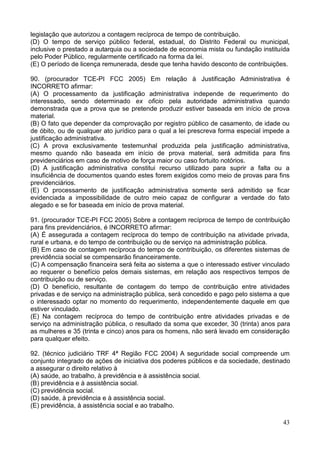 43
legislação que autorizou a contagem recíproca de tempo de contribuição.
(D) O tempo de serviço público federal, estadual, do Distrito Federal ou municipal,
inclusive o prestado a autarquia ou a sociedade de economia mista ou fundação instituída
pelo Poder Público, regularmente certificado na forma da lei.
(E) O período de licença remunerada, desde que tenha havido desconto de contribuições.
90. (procurador TCE-PI FCC 2005) Em relação à Justificação Administrativa é
INCORRETO afirmar:
(A) O processamento da justificação administrativa independe de requerimento do
interessado, sendo determinado ex oficio pela autoridade administrativa quando
demonstrada que a prova que se pretende produzir estiver baseada em início de prova
material.
(B) O fato que depender da comprovação por registro público de casamento, de idade ou
de óbito, ou de qualquer ato jurídico para o qual a lei prescreva forma especial impede a
justificação administrativa.
(C) A prova exclusivamente testemunhal produzida pela justificação administrativa,
mesmo quando não baseada em início de prova material, será admitida para fins
previdenciários em caso de motivo de força maior ou caso fortuito notórios.
(D) A justificação administrativa constitui recurso utilizado para suprir a falta ou a
insuficiência de documentos quando estes forem exigidos como meio de provas para fins
previdenciários.
(E) O processamento de justificação administrativa somente será admitido se ficar
evidenciada a impossibilidade de outro meio capaz de configurar a verdade do fato
alegado e se for baseada em início de prova material.
91. (procurador TCE-PI FCC 2005) Sobre a contagem recíproca de tempo de contribuição
para fins previdenciários, é INCORRETO afirmar:
(A) É assegurada a contagem recíproca do tempo de contribuição na atividade privada,
rural e urbana, e do tempo de contribuição ou de serviço na administração pública.
(B) Em caso de contagem recíproca do tempo de contribuição, os diferentes sistemas de
previdência social se compensarão financeiramente.
(C) A compensação financeira será feita ao sistema a que o interessado estiver vinculado
ao requerer o benefício pelos demais sistemas, em relação aos respectivos tempos de
contribuição ou de serviço.
(D) O benefício, resultante de contagem do tempo de contribuição entre atividades
privadas e de serviço na administração pública, será concedido e pago pelo sistema a que
o interessado optar no momento do requerimento, independentemente daquele em que
estiver vinculado.
(E) Na contagem recíproca do tempo de contribuição entre atividades privadas e de
serviço na administração pública, o resultado da soma que exceder, 30 (trinta) anos para
as mulheres e 35 (trinta e cinco) anos para os homens, não será levado em consideração
para qualquer efeito.
92. (técnico judiciário TRF 4ª Região FCC 2004) A seguridade social compreende um
conjunto integrado de ações de iniciativa dos poderes públicos e da sociedade, destinado
a assegurar o direito relativo à
(A) saúde, ao trabalho, à previdência e à assistência social.
(B) previdência e à assistência social.
(C) previdência social.
(D) saúde, à previdência e à assistência social.
(E) previdência, à assistência social e ao trabalho.
 