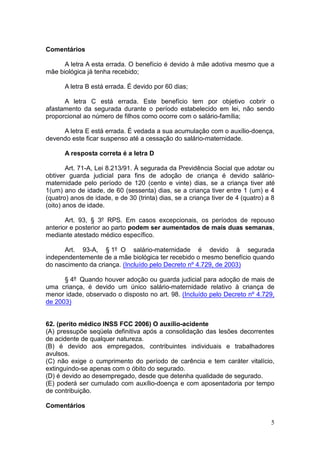 5
Comentários
A letra A esta errada. O benefício é devido à mãe adotiva mesmo que a
mãe biológica já tenha recebido;
A letra B está errada. É devido por 60 dias;
A letra C está errada. Este benefício tem por objetivo cobrir o
afastamento da segurada durante o período estabelecido em lei, não sendo
proporcional ao número de filhos como ocorre com o salário-família;
A letra E está errada. É vedada a sua acumulação com o auxílio-doença,
devendo este ficar suspenso até a cessação do salário-maternidade.
A resposta correta é a letra D
Art. 71-A, Lei 8.213/91. À segurada da Previdência Social que adotar ou
obtiver guarda judicial para fins de adoção de criança é devido salário-
maternidade pelo período de 120 (cento e vinte) dias, se a criança tiver até
1(um) ano de idade, de 60 (sessenta) dias, se a criança tiver entre 1 (um) e 4
(quatro) anos de idade, e de 30 (trinta) dias, se a criança tiver de 4 (quatro) a 8
(oito) anos de idade.
Art. 93, § 3º RPS. Em casos excepcionais, os períodos de repouso
anterior e posterior ao parto podem ser aumentados de mais duas semanas,
mediante atestado médico específico.
Art. 93-A, § 1º O salário-maternidade é devido à segurada
independentemente de a mãe biológica ter recebido o mesmo benefício quando
do nascimento da criança. (Incluído pelo Decreto nº 4.729, de 2003)
§ 4º Quando houver adoção ou guarda judicial para adoção de mais de
uma criança, é devido um único salário-maternidade relativo à criança de
menor idade, observado o disposto no art. 98. (Incluído pelo Decreto nº 4.729,
de 2003)
62. (perito médico INSS FCC 2006) O auxílio-acidente
(A) pressupõe seqüela definitiva após a consolidação das lesões decorrentes
de acidente de qualquer natureza.
(B) é devido aos empregados, contribuintes individuais e trabalhadores
avulsos.
(C) não exige o cumprimento do período de carência e tem caráter vitalício,
extinguindo-se apenas com o óbito do segurado.
(D) é devido ao desempregado, desde que detenha qualidade de segurado.
(E) poderá ser cumulado com auxílio-doença e com aposentadoria por tempo
de contribuição.
Comentários
 