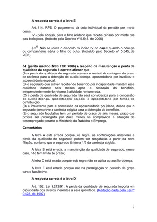 7
A resposta correta é a letra E
Art. 114, RPS. O pagamento da cota individual da pensão por morte
cessa:
IV - pela adoção, para o filho adotado que receba pensão por morte dos
pais biológicos. (Incluído pelo Decreto nº 5.545, de 2005)
§ 2
o
Não se aplica o disposto no inciso IV do caput quando o cônjuge
ou companheiro adota o filho do outro. (Incluído pelo Decreto nº 5.545, de
2005)
64. (perito médico INSS FCC 2006) A respeito da manutenção e perda da
qualidade de segurado é correto afirmar que
(A) a perda da qualidade de segurado acarreta o reinício da contagem do prazo
de carência para a obtenção de auxílio-doença, aposentadoria por invalidez e
aposentadoria especial.
(B) o segurado que estiver recebendo benefício por incapacidade mantém essa
qualidade durante seis meses após a cessação do benefício,
independentemente do retorno à atividade remunerada.
(C) a perda da qualidade de segurado não será considerada para a concessão
de auxílio-doença, aposentadoria especial e aposentadoria por tempo de
contribuição.
(D) é irrelevante para a concessão da aposentadoria por idade, desde que o
segurado comprove a carência exigida para a obtenção do benefício.
(E) o segurado facultativo tem um período de graça de seis meses, prazo que
poderá ser prorrogado por doze meses se comprovada a situação de
desempregado perante o Ministério do Trabalho e Emprego.
Comentários
A letra A está errada porque, de regra, as contribuições anteriores a
perda da qualidade de segurado podem ser resgatadas a partir da nova
filiação, contanto que o segurado já tenha 1/3 da carência exigida;
A letra B está errada, a manutenção da qualidade de segurado, nesse
caso, não tem limite de prazo;
A letra C está errada porque esta regra não se aplica ao auxílio-doença;
A letra E está errada porque não há prorrogação do período de graça
para o facultativo.
A resposta correta é a letra D
Art. 102, Lei 8.213/91. A perda da qualidade de segurado importa em
caducidade dos direitos inerentes a essa qualidade. (Redação dada pela Lei nº
9.528, de 1997)
 