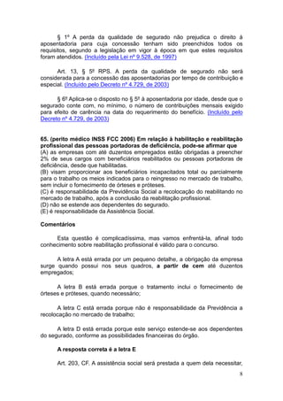 8
§ 1º A perda da qualidade de segurado não prejudica o direito à
aposentadoria para cuja concessão tenham sido preenchidos todos os
requisitos, segundo a legislação em vigor à época em que estes requisitos
foram atendidos. (Incluído pela Lei nº 9.528, de 1997)
Art. 13, § 5º RPS. A perda da qualidade de segurado não será
considerada para a concessão das aposentadorias por tempo de contribuição e
especial. (Incluído pelo Decreto nº 4.729, de 2003)
§ 6º Aplica-se o disposto no § 5º à aposentadoria por idade, desde que o
segurado conte com, no mínimo, o número de contribuições mensais exigido
para efeito de carência na data do requerimento do benefício. (Incluído pelo
Decreto nº 4.729, de 2003)
65. (perito médico INSS FCC 2006) Em relação à habilitação e reabilitação
profissional das pessoas portadoras de deficiência, pode-se afirmar que
(A) as empresas com até duzentos empregados estão obrigadas a preencher
2% de seus cargos com beneficiários reabilitados ou pessoas portadoras de
deficiência, desde que habilitadas.
(B) visam proporcionar aos beneficiários incapacitados total ou parcialmente
para o trabalho os meios indicados para o reingresso no mercado de trabalho,
sem incluir o fornecimento de órteses e próteses.
(C) é responsabilidade da Previdência Social a recolocação do reabilitando no
mercado de trabalho, após a conclusão da reabilitação profissional.
(D) não se estende aos dependentes do segurado.
(E) é responsabilidade da Assistência Social.
Comentários
Esta questão é complicadíssima, mas vamos enfrentá-la, afinal todo
conhecimento sobre reabilitação profissional é válido para o concurso.
A letra A está errada por um pequeno detalhe, a obrigação da empresa
surge quando possui nos seus quadros, a partir de cem até duzentos
empregados;
A letra B está errada porque o tratamento inclui o fornecimento de
órteses e próteses, quando necessário;
A letra C está errada porque não é responsabilidade da Previdência a
recolocação no mercado de trabalho;
A letra D está errada porque este serviço estende-se aos dependentes
do segurado, conforme as possibilidades financeiras do órgão.
A resposta correta é a letra E
Art. 203, CF. A assistência social será prestada a quem dela necessitar,
 