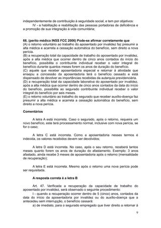 9
independentemente de contribuição à seguridade social, e tem por objetivos:
IV - a habilitação e reabilitação das pessoas portadoras de deficiência e
a promoção de sua integração à vida comunitária;
66. (perito médico INSS FCC 2006) Pode-se afirmar corretamente que
(A) o retorno voluntário ao trabalho do aposentado por invalidez faz presumir a
alta médica e acarreta a cessação automática do benefício, sem direito a nova
perícia.
(B) a recuperação total da capacidade de trabalho do aposentado por invalidez,
após a alta médica que ocorrer dentro de cinco anos contados do início do
benefício, possibilita o contribuinte individual receber o valor integral do
benefício durante quantos meses forem os anos de duração do benefício.
(C) aquele que receber aposentadoria especial e retornar à atividade que
ensejou a concessão da aposentadoria terá o benefício cessado e está
dispensado de devolver as importâncias recebidas da autarquia previdenciária.
(D) a recuperação total da capacidade laborativa do aposentado por invalidez,
após a alta médica que ocorrer dentro de cinco anos contados da data do início
do benefício, possibilita ao segurado contribuinte individual receber o valor
integral do benefício por seis meses.
(E) o retorno voluntário ao trabalho do segurado que receber auxílio-doença faz
presumir a alta médica e acarreta a cessação automática do benefício, sem
direito a nova perícia.
Comentários
A letra A está incorreta. Caso o segurado, após o retorno, requeira um
novo benefício, este terá processamento normal, inclusive com nova perícia, se
for o caso;
A letra C está incorreta. Como a aposentadoria nesses termos é
indevida, os valores recebidos devem ser devolvidos;
A letra D está incorreta. No caso, após o seu retorno, receberá tantos
meses quanto forem os anos de duração do afastamento. Exemplo: 3 anos
afastado, ainda recebe 3 meses de aposentadoria após o retorno (mensalidade
de recuperação);
A letra E está incorreta. Mesmo após o retorno uma nova perícia pode
ser requisitada.
A resposta correta é a letra B
Art. 47. Verificada a recuperação da capacidade de trabalho do
aposentado por invalidez, será observado o seguinte procedimento:
I - quando a recuperação ocorrer dentro de 5 (cinco) anos, contados da
data do início da aposentadoria por invalidez ou do auxílio-doença que a
antecedeu sem interrupção, o benefício cessará:
a) de imediato, para o segurado empregado que tiver direito a retornar à
 