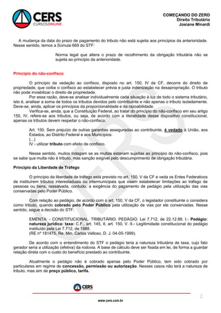 www.cers.com.br
COMEÇANDO DO ZERO
Direito Tributário
Josiane Minardi
2
A mudança da data do prazo de pagamento do tributo não está sujeita aos princípios da anterioridade.
Nesse sentido, temos a Súmula 669 do STF:
Norma legal que altera o prazo de recolhimento da obrigação tributária não se
sujeita ao princípio da anterioridade.
Princípio do não-confisco
O princípio da vedação ao confisco, disposto no art. 150, IV da CF, decorre do direito de
propriedade, que coíbe o confisco ao estabelecer prévia e justa indenização na desapropriação. O tributo
não pode inviabilizar o direito de propriedade.
Por essa razão, deve-se analisar individualmente cada situação à luz de todo o sistema tributário,
isto é, analisar a soma de todos os tributos devidos pelo contribuinte e não apenas o tributo isoladamente.
Deve-se, ainda, aplicar os princípios da proporcionalidade e da razoabilidade.
Verifica-se, ainda, que a Constituição Federal, ao tratar do princípio do não-confisco em seu artigo
150, IV, refere-se aos tributos, ou seja, de acordo com a literalidade desse dispositivo constitucional,
apenas os tributos devem respeitar o não-confisco.
Art. 150. Sem prejuízo de outras garantias asseguradas ao contribuinte, é vedado à União, aos
Estados, ao Distrito Federal e aos Municípios:
(...)
IV - utilizar tributo com efeito de confisco.
Nesse sentido, muitos indagam se as multas estariam sujeitas ao princípio do não-confisco, pois
se sabe que multa não é tributo, mas sanção exigível pelo descumprimento de obrigação tributária.
Princípio da Liberdade de Tráfego
O princípio da liberdade de tráfego está previsto no art. 150, V da CF e veda os Entes Federativos
de instituírem tributos interestaduais ou intermunicipais que visem estabelecer limitações ao tráfego de
pessoas ou bens, ressalvada, contudo, a exigência do pagamento de pedágio pela utilização das vias
conservadas pelo Poder Público.
Com relação ao pedágio, de acordo com o art. 150, V da CF, o legislador constituinte o considera
como tributo, quando cobrado pelo Poder Público pela utilização de vias por ele conservadas. Nesse
sentido, segue a decisão do STF:
EMENTA: - CONSTITUCIONAL. TRIBUTÁRIO. PEDÁGIO. Lei 7.712, de 22.12.88. I.- Pedágio:
natureza jurídica: taxa: C.F., art. 145, II, art. 150, V. II.- Legitimidade constitucional do pedágio
instituído pela Lei 7.712, de 1988.
(RE nº 181475, Re. Min. Carlos Velloso, D. J. 04-05-1999).
De acordo com o entendimento do STF o pedágio teria a natureza tributária de taxa, cujo fato
gerador seria a utilização (efetiva) da rodovia. A base de cálculo deve ser fixada em lei, de forma a guardar
relação direta com o custo do benefício prestado ao contribuinte.
Atualmente o pedágio não é cobrado apenas pelo Poder Público, tem sido cobrado por
particulares em regime de concessão, permissão ou autorização. Nesses casos não terá a natureza de
tributo, mas sim de preço público, tarifa.
 