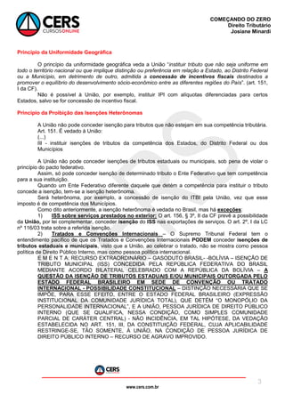 www.cers.com.br
COMEÇANDO DO ZERO
Direito Tributário
Josiane Minardi
3
Princípio da Uniformidade Geográfica
O princípio da uniformidade geográfica veda a União “instituir tributo que não seja uniforme em
todo o território nacional ou que implique distinção ou preferência em relação a Estado, ao Distrito Federal
ou a Município, em detrimento de outro, admitida a concessão de incentivos fiscais destinados a
promover o equilíbrio do desenvolvimento sócio-econômico entre as diferentes regiões do País”. (art. 151,
I da CF).
Não é possível à União, por exemplo, instituir IPI com alíquotas diferenciadas para certos
Estados, salvo se for concessão de incentivo fiscal.
Princípio da Proibição das Isenções Heterônomas
A União não pode conceder isenção para tributos que não estejam em sua competência tributária.
Art. 151. É vedado à União:
(...)
III - instituir isenções de tributos da competência dos Estados, do Distrito Federal ou dos
Municípios
A União não pode conceder isenções de tributos estaduais ou municipais, sob pena de violar o
princípio do pacto federativo.
Assim, só pode conceder isenção de determinado tributo o Ente Federativo que tem competência
para a sua instituição.
Quando um Ente Federativo diferente daquele que detém a competência para instituir o tributo
concede a isenção, tem-se a isenção heterônoma.
Será heterônoma, por exemplo, a concessão de isenção do ITBI pela União, vez que esse
imposto é de competência dos Municípios.
Como dito anteriormente, a isenção heterônoma é vedada no Brasil, mas há exceções:
1) ISS sobre serviços prestados no exterior: O art. 156, § 3º, II da CF prevê a possibilidade
da União, por lei complementar, conceder isenção do ISS nas exportações de serviços. O art. 2º, I da LC
nº 116/03 trata sobre a referida isenção.
2) Tratados e Convenções Internacionais – O Supremo Tribunal Federal tem o
entendimento pacífico de que os Tratados e Convenções Internacionais PODEM conceder isenções de
tributos estaduais e municipais, visto que a União, ao celebrar o tratado, não se mostra como pessoa
política de Direito Público Interno, mas como pessoa política internacional.
E M E N T A: RECURSO EXTRAORDINÁRIO – GASODUTO BRASIL- -BOLÍVIA – ISENÇÃO DE
TRIBUTO MUNICIPAL (ISS) CONCEDIDA PELA REPÚBLICA FEDERATIVA DO BRASIL
MEDIANTE ACORDO BILATERAL CELEBRADO COM A REPÚBLICA DA BOLÍVIA – A
QUESTÃO DA ISENÇÃO DE TRIBUTOS ESTADUAIS E/OU MUNICIPAIS OUTORGADA PELO
ESTADO FEDERAL BRASILEIRO EM SEDE DE CONVENÇÃO OU TRATADO
INTERNACIONAL - POSSIBILIDADE CONSTITUCIONAL – DISTINÇÃO NECESSÁRIA QUE SE
IMPÕE, PARA ESSE EFEITO, ENTRE O ESTADO FEDERAL BRASILEIRO (EXPRESSÃO
INSTITUCIONAL DA COMUNIDADE JURÍDICA TOTAL), QUE DETÉM “O MONOPÓLIO DA
PERSONALIDADE INTERNACIONAL”, E A UNIÃO, PESSOA JURÍDICA DE DIREITO PÚBLICO
INTERNO (QUE SE QUALIFICA, NESSA CONDIÇÃO, COMO SIMPLES COMUNIDADE
PARCIAL DE CARÁTER CENTRAL) - NÃO INCIDÊNCIA, EM TAL HIPÓTESE, DA VEDAÇÃO
ESTABELECIDA NO ART. 151, III, DA CONSTITUIÇÃO FEDERAL, CUJA APLICABILIDADE
RESTRINGE-SE, TÃO SOMENTE, À UNIÃO, NA CONDIÇÃO DE PESSOA JURÍDICA DE
DIREITO PÚBLICO INTERNO – RECURSO DE AGRAVO IMPROVIDO.
 