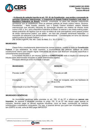 www.cers.com.br
COMEÇANDO DO ZERO
Direito Tributário
Josiane Minardi
4
- A cláusula de vedação inscrita no art. 151, III, da Constituição - que proíbe a concessão de
isenções tributárias heterônomas - é inoponível ao Estado Federal brasileiro (vale dizer, à
República Federativa do Brasil), incidindo, unicamente, no plano das relações institucionais
domésticas que se estabelecem entre as pessoas políticas de direito público interno. Doutrina.
Precedentes. - Nada impede, portanto, que o Estado Federal brasileiro celebre tratados
internacionais que veiculem cláusulas de exoneração tributária em matéria de tributos locais
(como o ISS, p. ex.), pois a República Federativa do Brasil, ao exercer o seu treaty-making power,
estará praticando ato legítimo que se inclui na esfera de suas prerrogativas como pessoa jurídica
de direito internacional público, que detém - em face das unidades meramente federadas - o
monopólio da soberania e da personalidade internacional. - Considerações em torno da natureza
político-jurídica do Estado Federal. (…)
(RE 543943 AgR/PR, Rel. Min. Celso de Mello, D.J. 30-11-2010)
IMUNIDADES
Classe finita e imediatamente determinável de normas jurídicas, contida no texto da Constituição
Federal, e que estabelece, de modo expresso, a incompetência das pessoas políticas de direito
constitucional interno para expedir regras instituidoras de tributos que alcancem situações específicas e
suficientemente caracterizadas1
.
A imunidade tributária é, em resumo, quando a CONSTITUIÇÃO veda a criação e a cobrança de
tributos sobre determinadas situações ou sobre determinados sujeitos.
Principais diferenças entre imunidade e isenção:
IMUNIDADES ISENÇÃO
Previsão na CF Previsão em LEI
Irrevogável Pode ser revogada, salvo nas hipóteses do
art. 178 do CTN
Interpretação à luz dos Princípios Interpretação LITERAL
IMUNIDADES GENÉRICAS
As imunidades genéricas estão previstas no art. 150, VI da CF e referem-se apenas aos
Impostos. As pessoas e situações previstas no artigo 150, VI da CF não devem pagar apenas os
impostos, devendo pagar as demais espécies tributárias, como as taxas, contribuição de melhoria,
contribuições e empréstimo compulsório. Por isso, é possível afirmar que quem tem imunidade genérica
tem SORTE na vida, sorte de NÃO pagar IMPOSTO!!
1
CARVALHO, Paulo de Barros. Curso de Direito Tributário, 21ª edição. Saraiva. 2009, p. 202.
 