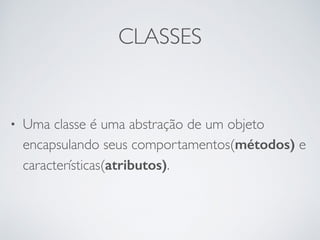 CLASSES
• Uma classe é uma abstração de um objeto
encapsulando seus comportamentos(métodos) e
características(atributos).
 