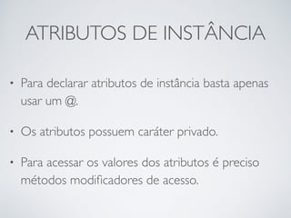 ATRIBUTOS DE INSTÂNCIA
• Para declarar atributos de instância basta apenas
usar um @.
• Os atributos possuem caráter privado.
• Para acessar os valores dos atributos é preciso
métodos modiﬁcadores de acesso.
 
