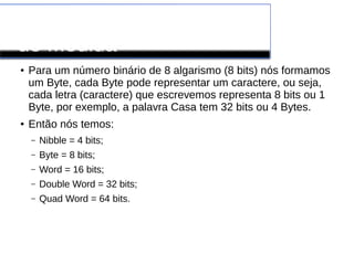 Conversão de Unidades
de Medida
● Para um número binário de 8 algarismo (8 bits) nós formamos
um Byte, cada Byte pode representar um caractere, ou seja,
cada letra (caractere) que escrevemos representa 8 bits ou 1
Byte, por exemplo, a palavra Casa tem 32 bits ou 4 Bytes.
● Então nós temos:
– Nibble = 4 bits;
– Byte = 8 bits;
– Word = 16 bits;
– Double Word = 32 bits;
– Quad Word = 64 bits.
 