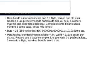 Conversão de Unidades
de Medida
● Detalhando o mais conhecido que é o Byte, vemos que ele está
limitado a um predeterminado número de bits, ou seja, o número
máximo que podemos expressar. Como o sistema binário usa o
número 2 como base, então nós temos:
● Byte = 28 (256 variações) EX: 0000001; 00000011; 10101010 e etc.
● Para facilitar o entendimento: Nibble = 24; Word = 216; e assim por
diante. Repare que a base é sempre 2, o que varia é a potência, logo,
2 elevado a Byte, Word ou Double Word e etc.
 