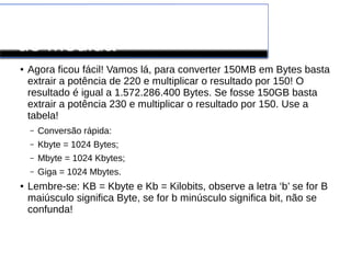 Conversão de Unidades
de Medida
● Agora ficou fácil! Vamos lá, para converter 150MB em Bytes basta
extrair a potência de 220 e multiplicar o resultado por 150! O
resultado é igual a 1.572.286.400 Bytes. Se fosse 150GB basta
extrair a potência 230 e multiplicar o resultado por 150. Use a
tabela!
– Conversão rápida:
– Kbyte = 1024 Bytes;
– Mbyte = 1024 Kbytes;
– Giga = 1024 Mbytes.
● Lembre-se: KB = Kbyte e Kb = Kilobits, observe a letra ‘b’ se for B
maiúsculo significa Byte, se for b minúsculo significa bit, não se
confunda!
 