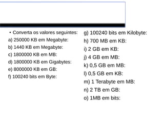 Exercícios classe
●
Converta os valores seguintes:
a) 250000 KB em Megabyte:
b) 1440 KB em Megabyte:
c) 1800000 KB em MB:
d) 1800000 KB em Gigabytes:
e) 8000000 KB em GB:
f) 100240 bits em Byte:
g) 100240 bits em Kilobyte:
h) 700 MB em KB:
i) 2 GB em KB:
j) 4 GB em MB:
k) 0,5 GB em MB:
l) 0,5 GB em KB:
m) 1 Terabyte em MB:
n) 2 TB em GB:
o) 1MB em bits:
 