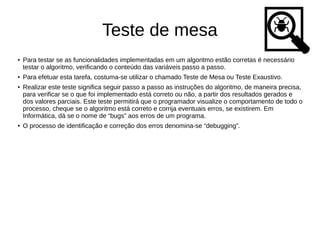 Teste de mesa
● Para testar se as funcionalidades implementadas em um algoritmo estão corretas é necessário
testar o algoritmo, verificando o conteúdo das variáveis passo a passo.
● Para efetuar esta tarefa, costuma-se utilizar o chamado Teste de Mesa ou Teste Exaustivo.
● Realizar este teste significa seguir passo a passo as instruções do algoritmo, de maneira precisa,
para verificar se o que foi implementado está correto ou não, a partir dos resultados gerados e
dos valores parciais. Este teste permitirá que o programador visualize o comportamento de todo o
processo, cheque se o algoritmo está correto e corrija eventuais erros, se existirem. Em
Informática, dá se o nome de “bugs” aos erros de um programa.
● O processo de identificação e correção dos erros denomina-se “debugging”.
 